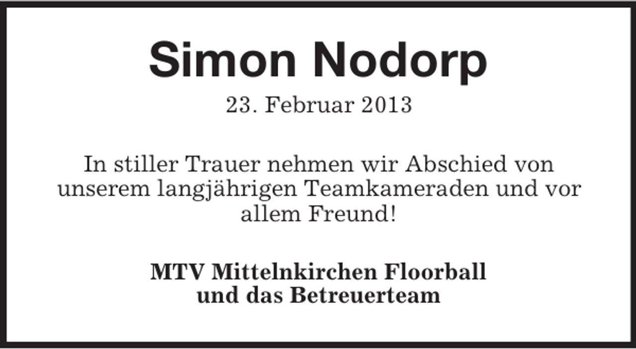 <p>Simon Nodorp<br />23. Februar 2013<br />In stiller Trauer nehmen wir Abschied von<br />unserem langjährigen Teamkameraden und vor<br />allem Freund!<br />MTV Mittelnkirchen Floorball<br />und das Betreuerteam</p>
