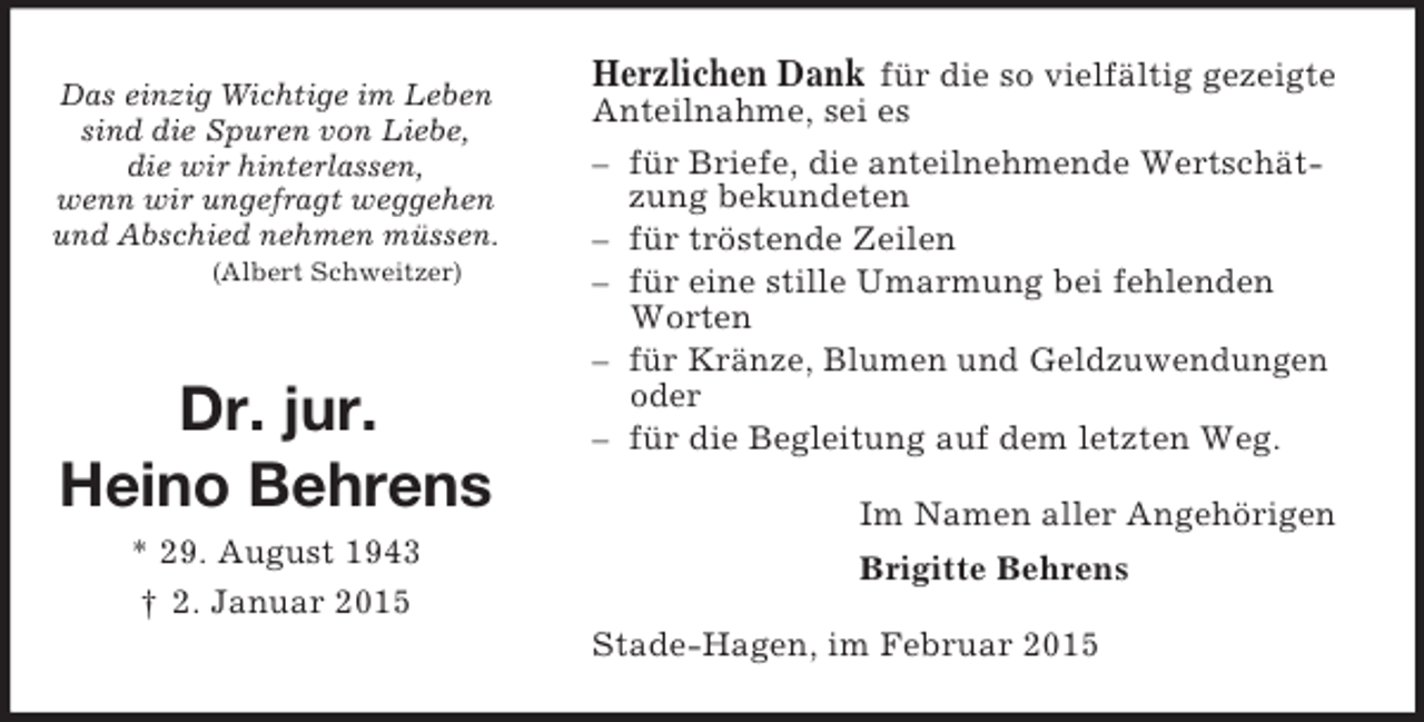 <p>Das einzig Wichtige im Leben<br />sind die Spuren von Liebe,<br />die wir hinterlassen,<br />wenn wir ungefragt weggehen<br />und Abschied nehmen müssen.<br />(Albert Schweitzer)</p><p>Dr. jur.</p><p>Heino Behrens<br />* 29. August 1943<br />† 2. Januar 2015<br />Herzlichen Dank für die so vielfältig gezeigte<br />Anteilnahme, sei es<br />– für Briefe, die anteilnehmende Wertschätzung bekundeten<br />– für tröstende Zeilen<br />– für eine stille Umarmung bei fehlenden Worten<br />– für Kränze, Blumen und Geldzuwendungen oder<br />– für die Begleitung auf dem letzten Weg.<br />Im Namen aller Angehörigen<br />Brigitte Behrens<br />Stade-Hagen, im Februar 2015</p>