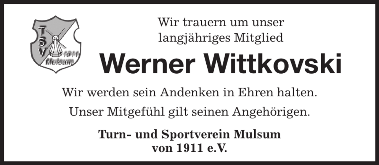 <p>Wir trauern um unser<br />langjähriges Mitglied<br />Werner Wittkovski<br />Wir werden sein Andenken in Ehren halten.<br />Unser Mitgefühl gilt seinen Angehörigen.<br />Turn- und Sportverein Mulsum<br />von 1911 e.V.</p>