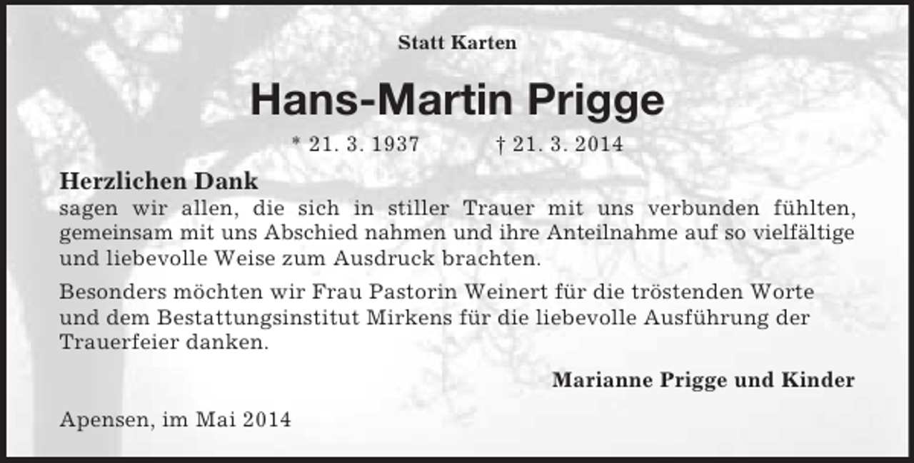 <p>Statt Karten<br />Hans-Martin Prigge<br />* 21. 3. 1937 † 21. 3. 2014<br />Herzlichen Dank<br />sagen wir allen, die sich in stiller Trauer mit uns verbunden fühlten,<br />gemeinsam mit uns Abschied nahmen und ihre Anteilnahme auf so vielfältige<br />und liebevolle Weise zum Ausdruck brachten.<br />Besonders möchten wir Frau Pastorin Weinert für die tröstenden Worte und dem Bestattungsinstitut Mirkens für die liebevolle Ausführung der Trauerfeier danken.<br />Marianne Prigge und Kinder<br />Apensen, im Mai 2014</p>