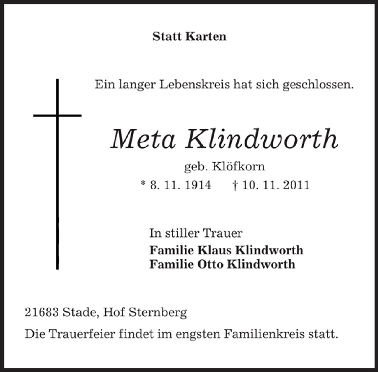 <p>Statt Karten<br />Ein langer Lebenskreis hat sich geschlossen.<br />Meta Klindworth<br />geb. Klöfkorn<br />* 8. 11. 1914 † 10. 11. 2011<br />In stiller Trauer<br />Familie Klaus Klindworth<br />Familie Otto Klindworth<br />21683 Stade, Hof Sternberg<br />Die Trauerfeier findet im engsten Familienkreis statt.</p>