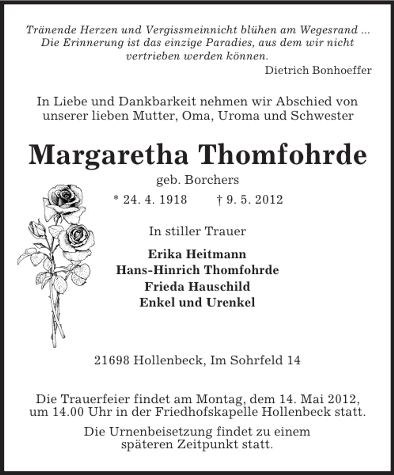 <p>Tränende Herzen und Vergissmeinnicht blühen am Wegesrand ...<br />Die Erinnerung ist das einzige Paradies, aus dem wir nicht<br />vertrieben werden können.<br />Dietrich Bonhoeffer<br />In Liebe und Dankbarkeit nehmen wir Abschied von<br />unserer lieben Mutter, Oma, Uroma und Schwester<br />Margaretha Thomfohrde<br />geb. Borchers<br />* 24. 4. 1918 † 9. 5. 2012<br />In stiller Trauer<br />Erika Heitmann<br />Hans-Hinrich Thomfohrde<br />Frieda Hauschild<br />Enkel und Urenkel</p><p>21698 Hollenbeck, Im Sohrfeld 14</p><p>Die Trauerfeier findet am Montag, dem 14. Mai 2012,<br />um 14.00 Uhr in der Friedhofskapelle Hollenbeck statt.<br />Die Urnenbeisetzung findet zu einem<br />späteren Zeitpunkt statt.</p>