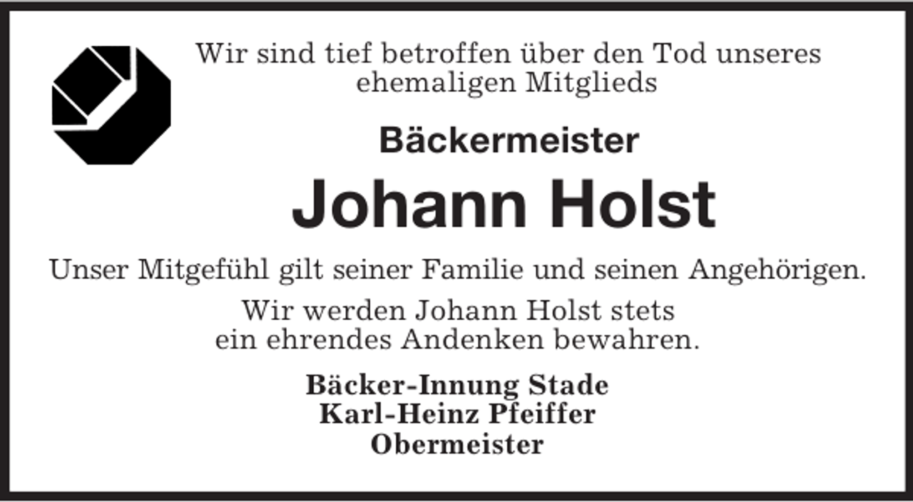 <p>Wir sind tief betroffen über den Tod unseres<br />ehemaligen Mitglieds</p><p>Bäckermeister<br />Johann Holst<br />Unser Mitgefühl gilt seiner Familie und seinen Angehörigen.<br />Wir werden Johann Holst stets<br />ein ehrendes Andenken bewahren.<br />Bäcker-Innung Stade<br />Karl-Heinz Pfeiffer<br />Obermeister</p>