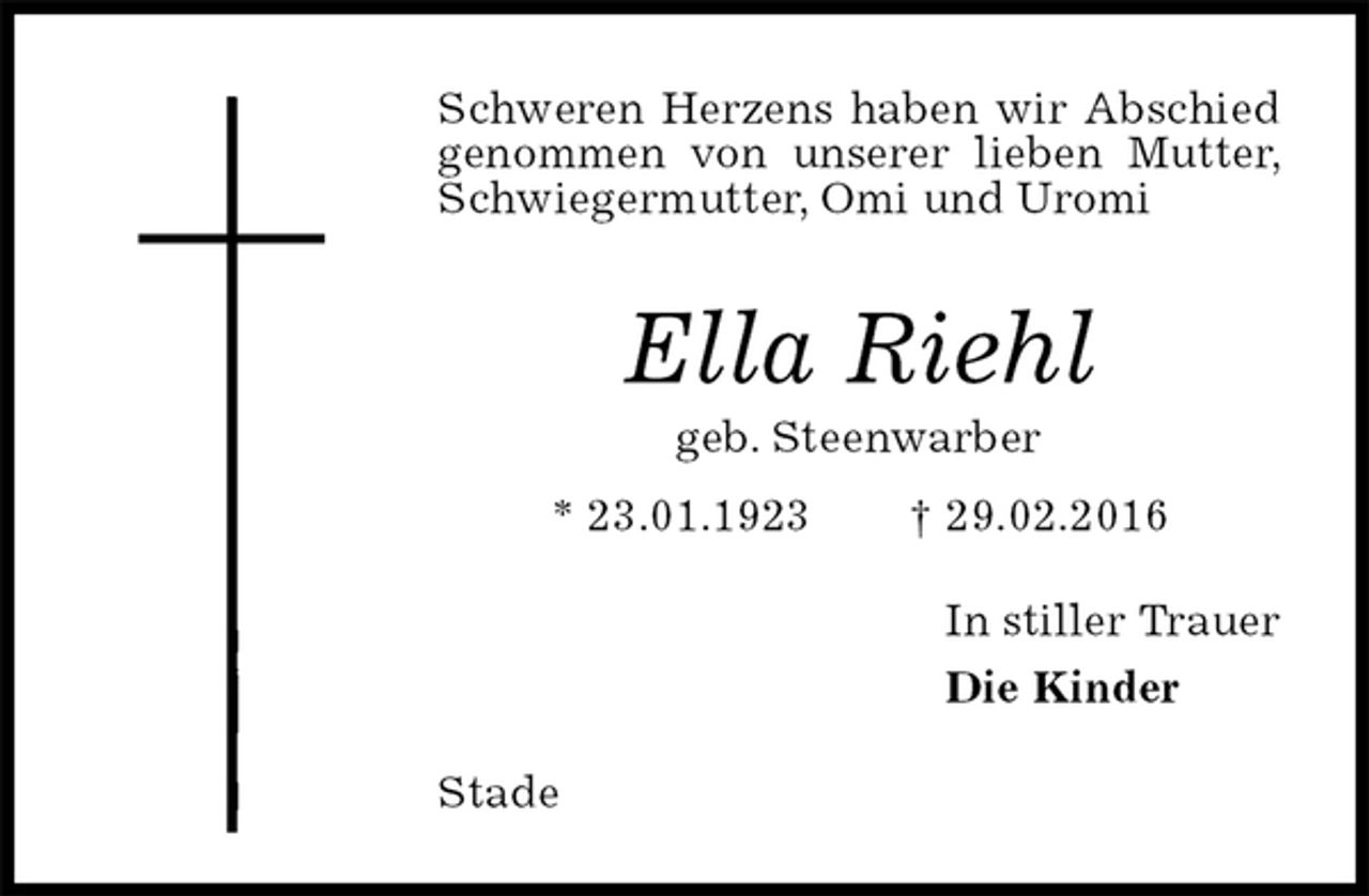 <p>Schweren Herzens haben wir Abschied genommen von unserer lieben Mutter, Schwiegermutter, Omi und Uromi<br />Ella Riehl<br />geb. Steenwarber<br />* 23.01.1923 † 29.02.2016<br />In stiller Trauer<br />Die Kinder<br />Stade</p>