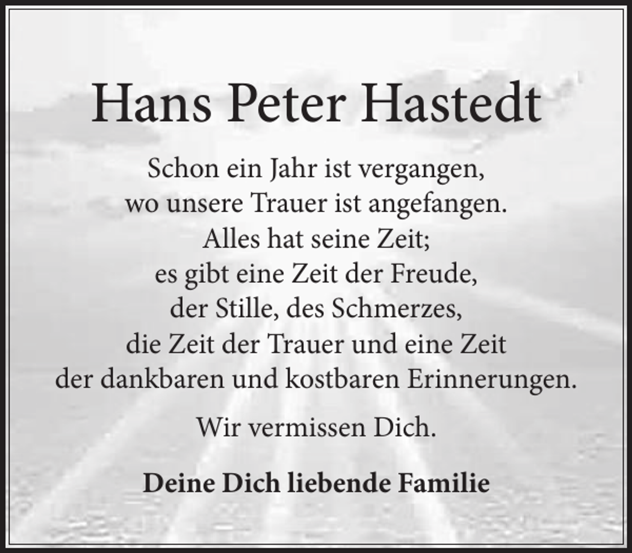 <p>Hans Peter Hastedt</p>
<p>Schon ein Jahr ist vergangen,<br />wo unsere Trauer ist angefangen.<br />Alles hat seine Zeit;<br />es gibt eine Zeit der Freude, der Stille, des Schmerzes,<br />die Zeit der Trauer und eine Zeit der dankbaren und kostbaren Erinnerungen.</p>
<p>Wir vermissen Dich</p>
<p>Deine Dich liebende Familie</p>