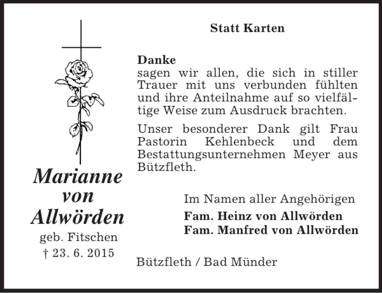 <p>Marianne<br />von<br />Allwörden<br />geb. Fitschen<br />† 23. 6. 2015<br />Statt Karten<br />Danke<br />sagen wir allen, die sich in stiller Trauer mit uns verbunden fühlten und ihre Anteilnahme auf so vielfältige Weise zum Ausdruck brachten.<br />Unser besonderer Dank gilt Frau Pastorin Kehlenbeck und dem<br />Bestattungsunternehmen Meyer aus Bützfleth.<br />Im Namen aller Angehörigen<br />Fam. Heinz von Allwörden<br />Fam. Manfred von Allwörden<br />Bützfleth / Bad Münder</p>