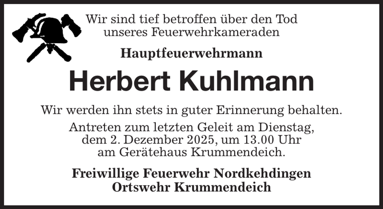 <p>Wir sind tief betroffen über den Tod<br />unseres Feuerwehrkameraden<br />Hauptfeuerwehrmann<br />Herbert Kuhlmann<br />Wir werden ihn stets in guter Erinnerung behalten.<br />Antreten zum letzten Geleit am Dienstag,<br />dem 2. Dezember 2025, um 13.00 Uhr<br />am Gerätehaus Krummendeich.<br />Freiwillige Feuerwehr Nordkehdingen<br />Ortswehr Krummendeich</p>