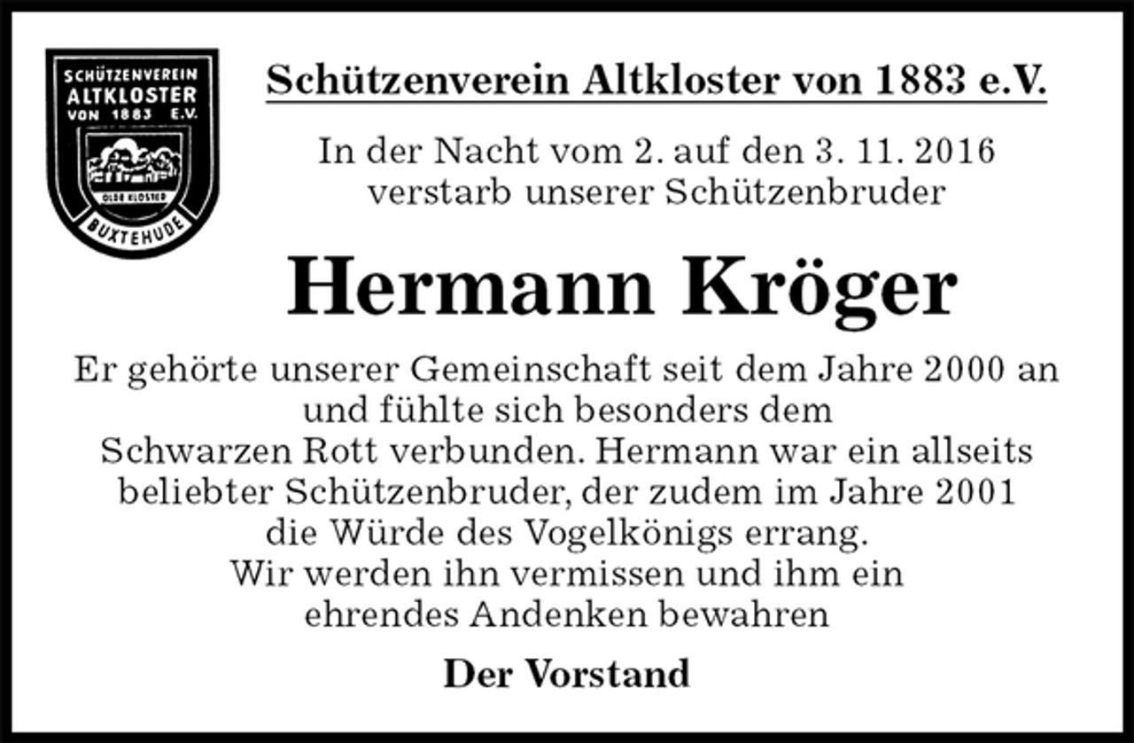 <p>Schützenverein Altkloster von 1883 e.V.<br />In der Nacht vom 2. auf den 3. 11. 2016<br />verstarb unserer Schützenbruder<br />Hermann Kröger<br />Der Vorstand<br />Er gehörte unserer Gemeinschaft seit dem Jahre 2000 an<br />und fühlte sich besonders dem<br />Schwarzen Rott verbunden. Hermann war ein allseits<br />beliebter Schützenbruder, der zudem im Jahre 2001<br />die Würde des Vogelkönigs errang.<br />Wir werden ihn vermissen und ihm ein<br />ehrendes Andenken bewahren</p>