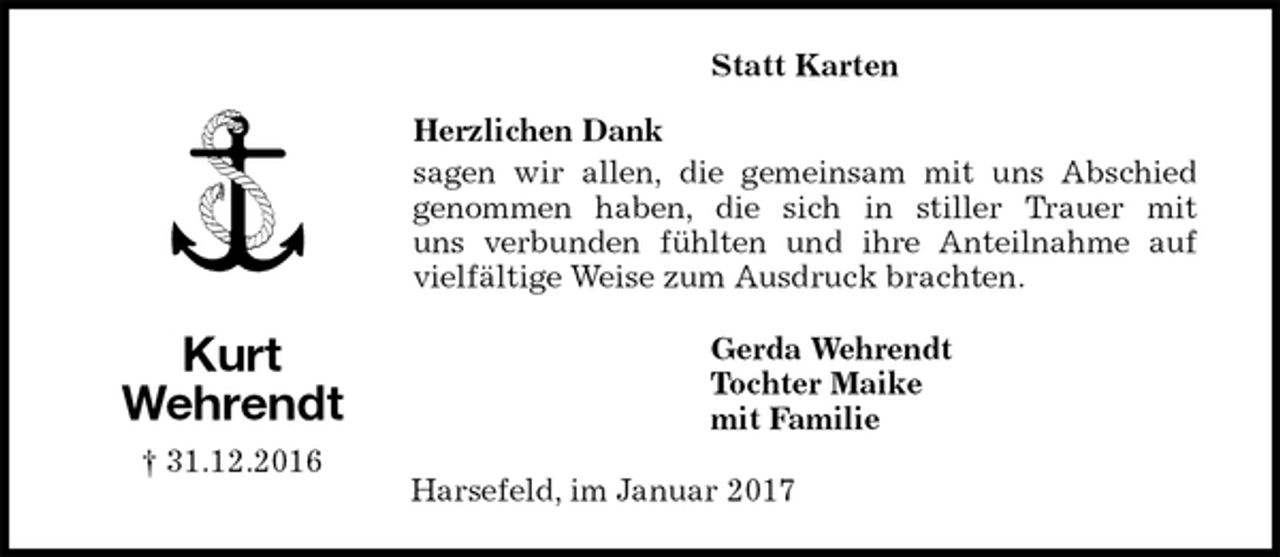 <p>Gerda Wehrendt<br />Tochter Maike<br />mit Familie</p><p>Kurt<br />Wehrendt<br />† 31.12.2016<br />Herzlichen Dank<br />sagen wir allen, die gemeinsam mit uns Abschied<br />genommen haben, die sich in stiller Trauer mit<br />uns verbunden fühlten und ihre Anteilnahme auf vielfältige Weise zum Ausdruck brachten.<br />Harsefeld, im Januar 2017<br />Statt Karten</p>