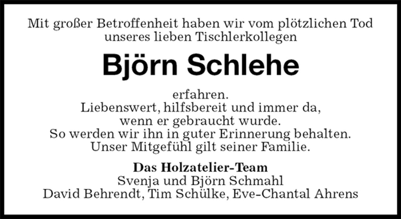 <p>Mit großer Betroffenheit haben wir vom plötzlichen Tod unseres lieben Tischlerkollegen<br />Björn Schlehe<br />erfahren.<br />Liebenswert, hilfsbereit und immer da,<br />wenn er gebraucht wurde.<br />So werden wir ihn in guter Erinnerung behalten.<br />Unser Mitgefühl gilt seiner Familie.<br />Das Holzatelier-Team<br />Svenja und Björn Schmahl<br />David Behrendt, Tim Schülke, Eve-Chantal Ahrens</p>