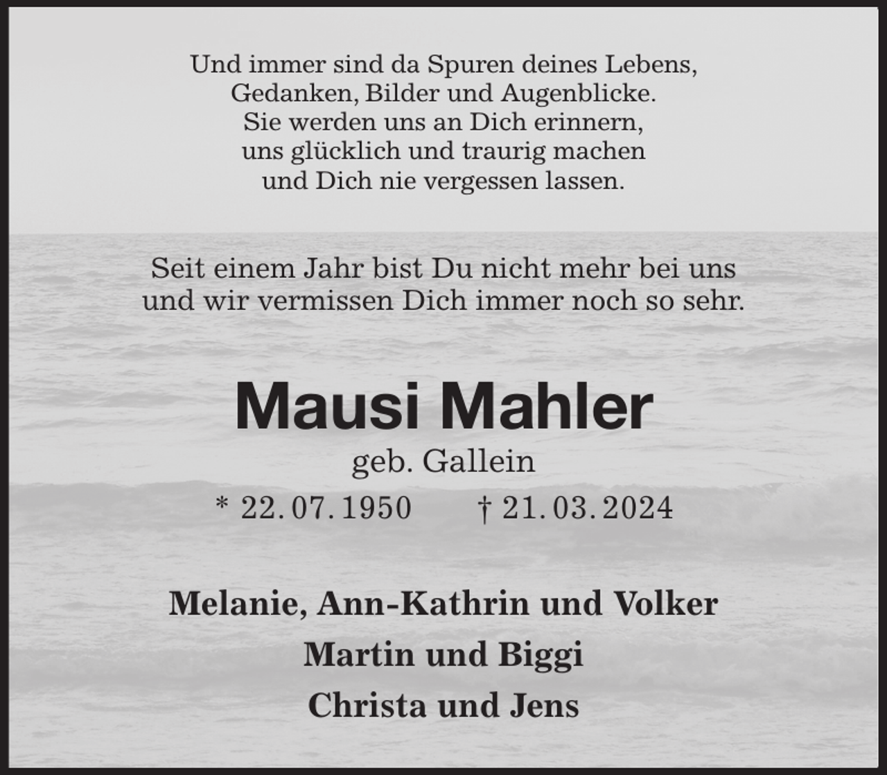 <p>Und immer sind da Spuren deines Lebens,<br />Gedanken, Bilder und Augenblicke.<br />Sie werden uns an Dich erinnern,<br />uns glücklich und traurig machen<br />und Dich nie vergessen lassen.<br />Seit einem Jahr bist Du nicht mehr bei uns<br />und wir vermissen Dich immer noch so sehr.<br />Mausi Mahler<br />geb. Gallein<br />* 22. 07. 1950 † 21. 03. 2024<br />Melanie, Ann-Kathrin und Volker<br />Martin und Biggi<br />Christa und Jens</p>