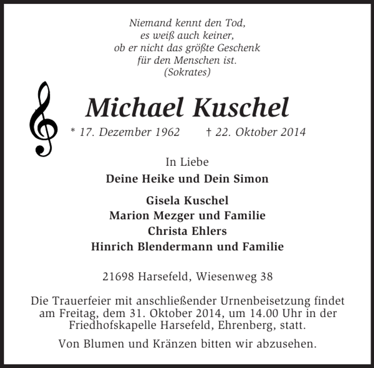 <p>Niemand kennt den Tod,<br />es weiß auch keiner,<br />ob er nicht das größte Geschenk<br />für den Menschen ist.<br />(Sokrates)<br />Michael Kuschel<br />* 17. Dezember 1962 † 22. Oktober 2014<br />In Liebe<br />Deine Heike und Dein Simon<br />Gisela Kuschel<br />Marion Mezger und Familie<br />Christa Ehlers<br />Hinrich Blendermann und Familie<br />21698 Harsefeld, Wiesenweg 38</p><p>Die Trauerfeier mit anschließender Urnenbeisetzung findet am Freitag, dem 31. Oktober 2014, um 14.00 Uhr in der Friedhofskapelle Harsefeld, Ehrenberg, statt.<br />Von Blumen und Kränzen bitten wir abzusehen.</p>