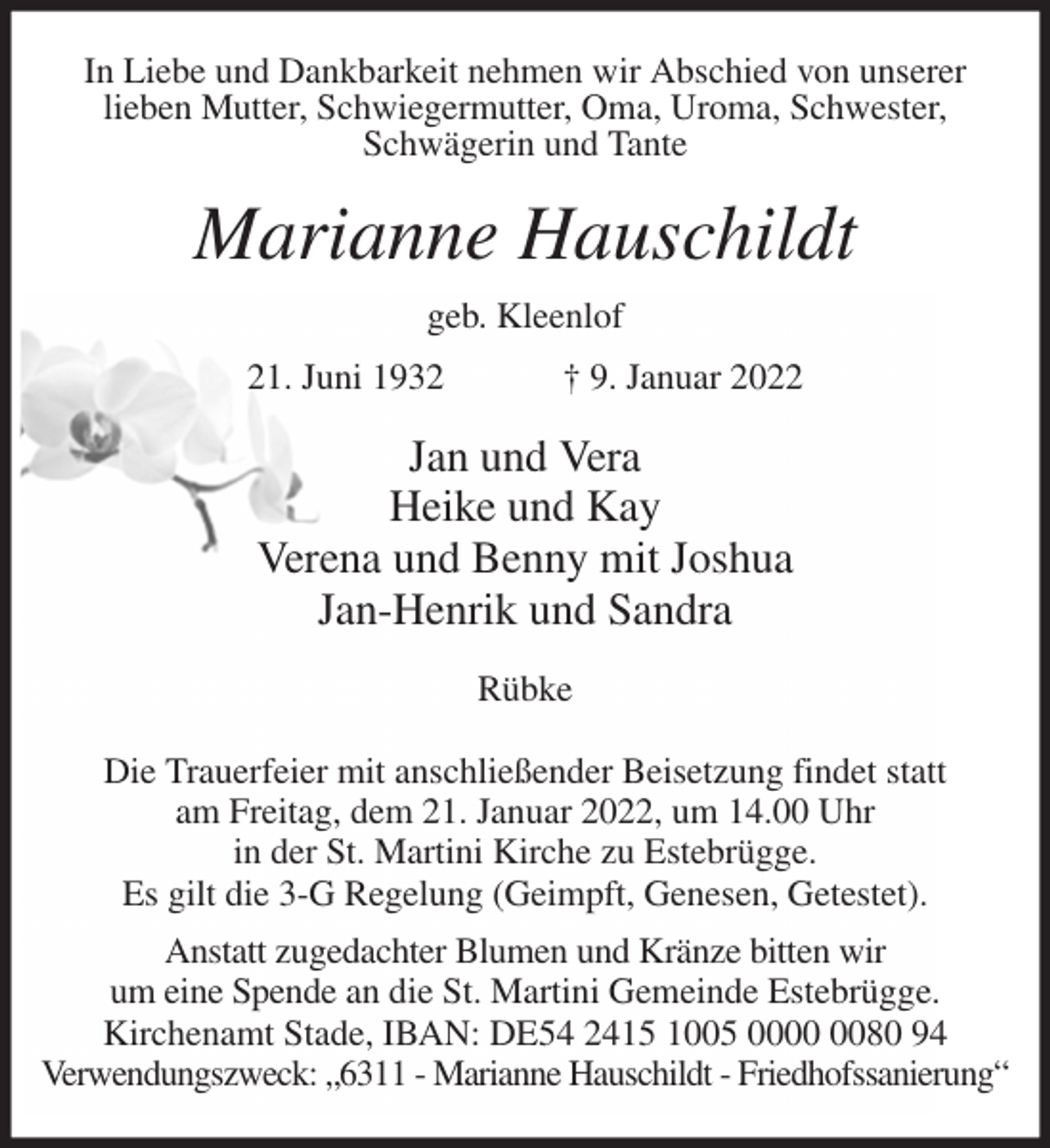 <p>In Liebe und Dankbarkeit nehmen wir Abschied von unserer<br />lieben Mutter, Schwiegermutter, Oma, Uroma, Schwester,<br />Schwägerin und Tante<br />Marianne Hauschildt<br />geb. Kleenlof<br />21. Juni 1932 † 9. Januar 2022<br />Jan und Vera<br />Heike und Kay<br />Verena und Benny mit Joshua<br />Jan-Henrik und Sandra<br />Rübke</p>
<p>Die Trauerfeier mit anschließender Beisetzung findet statt<br />am Freitag, dem 21. Januar 2022, um 14.00 Uhr<br />in der St. Martini Kirche zu Estebrügge.<br />Es gilt die 3-G Regelung (Geimpft, Genesen, Getestet).<br />Anstatt zugedachter Blumen und Kränze bitten wir<br />um eine Spende an die St. Martini Gemeinde Estebrügge.<br />Kirchenamt Stade, IBAN: DE54 2415 1005 0000 0080 94<br />Verwendungszweck: „6311 - Marianne Hauschildt - Friedhofssanierung“</p>
