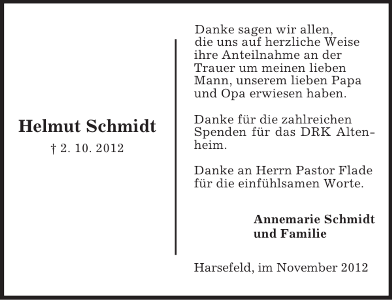 <p>Danke sagen wir allen,<br />die uns auf herzliche Weise<br />ihre Anteilnahme an der<br />Trauer um meinen lieben<br />Mann, unserem lieben Papa<br />und Opa erwiesen haben.</p><p>Helmut Schmidt<br />† 2. 10. 2012</p><p>Danke für die zahlreichen<br />Spenden für das DRK Altenheim.<br />Danke an Herrn Pastor Flade<br />für die einfühlsamen Worte.<br />Annemarie Schmidt<br />und Familie<br />Harsefeld, im November 2012</p>