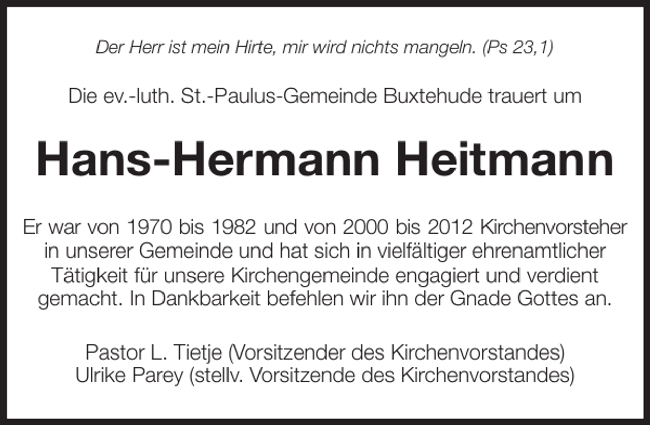<p>Der Herr ist mein Hirte, mir wird nichts mangeln. (Ps 23,1)<br />Die ev.-luth. St.-Paulus-Gemeinde Buxtehude trauert um<br />Hans-Hermann Heitmann<br />Er war von 1970 bis 1982 und von 2000 bis 2012 Kirchenvorsteher<br />in unserer Gemeinde und hat sich in vielfältiger ehrenamtlicher<br />Tätigkeit für unsere Kirchengemeinde engagiert und verdient<br />gemacht. In Dankbarkeit befehlen wir ihn der Gnade Gottes an.<br />Pastor L. Tietje (Vorsitzender des Kirchenvorstandes)<br />Ulrike Parey (stellv. Vorsitzende des Kirchenvorstandes)</p>
