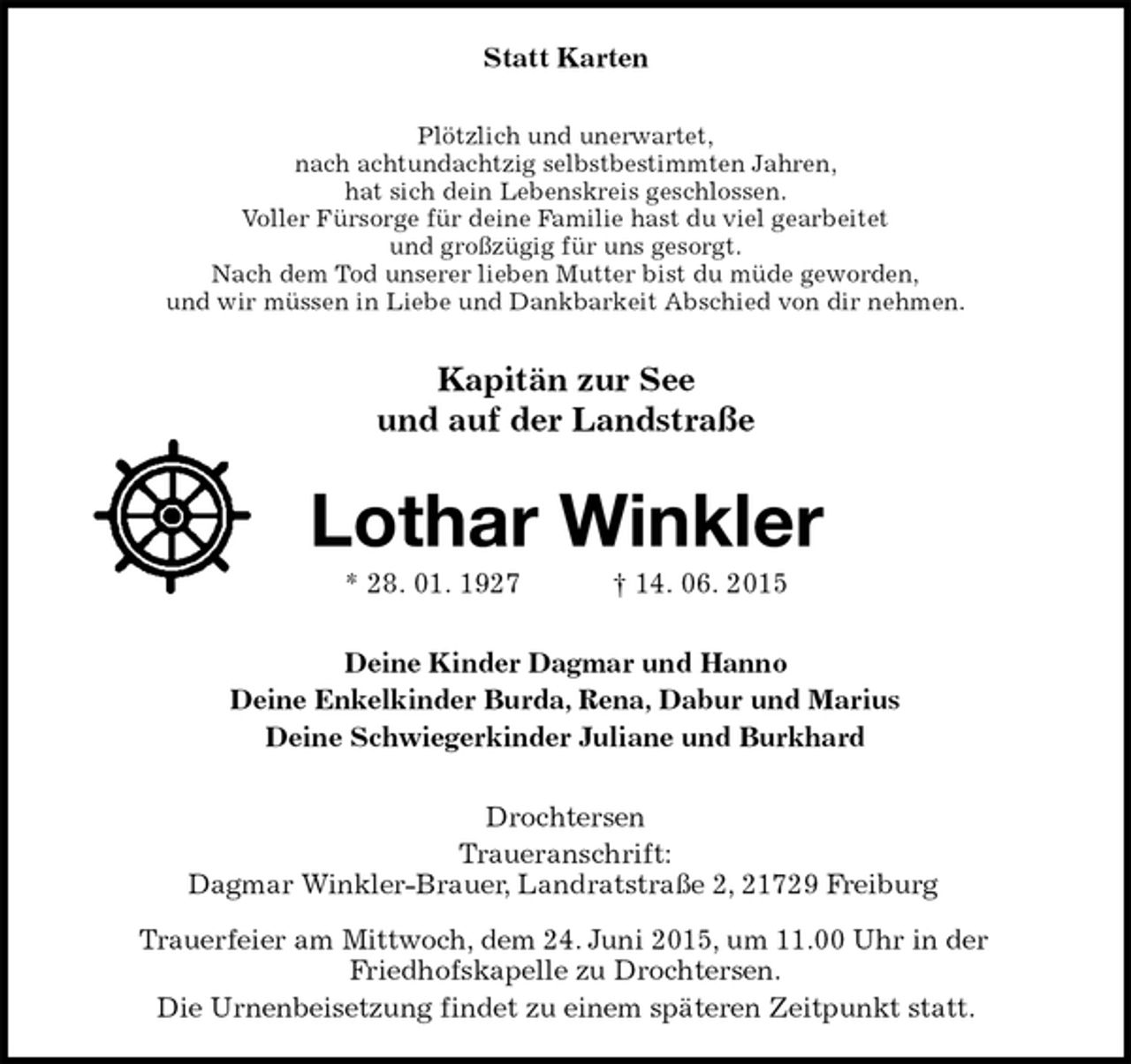 <p>Statt Karten<br />Plötzlich und unerwartet,<br />nach achtundachtzig selbstbestimmten Jahren,<br />hat sich dein Lebenskreis geschlossen.<br />Voller Fürsorge für deine Familie hast du viel gearbeitet<br />und großzügig für uns gesorgt.<br />Nach dem Tod unserer lieben Mutter bist du müde geworden,<br />und wir müssen in Liebe und Dankbarkeit Abschied von dir nehmen.<br />Kapitän zur See<br />und auf der Landstraße<br />Lothar Winkler<br />* 28.01.1927† 14.06.2015<br />Deine Kinder Dagmar und Hanno<br />Deine Enkelkinder Burda, Rena, Dabur und Marius<br />Deine Schwiegerkinder Juliane und Burkhard<br />Drochtersen<br />Traueranschrift:<br />Dagmar Winkler-Brauer, Landratstraße 2, 21729 Freiburg<br />Trauerfeier am Mittwoch, dem 24. Juni 2015, um 11.00 Uhr in der<br />Friedhofskapelle zu Drochtersen.<br />Die Urnenbeisetzung findet zu einem späteren Zeitpunkt statt.</p>