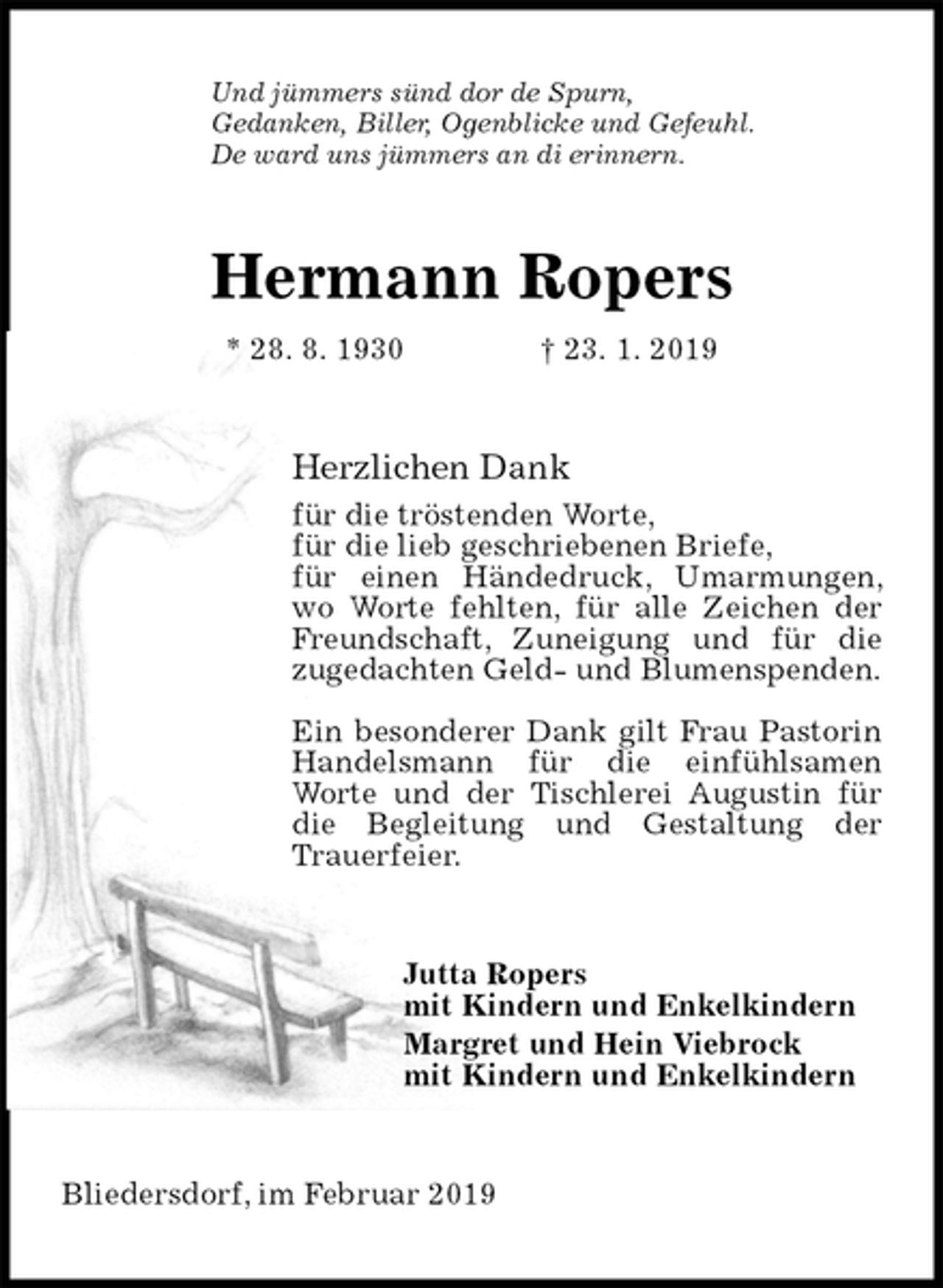 <p>Und jümmers sünd dor de Spurn,<br />Gedanken, Biller, Ogenblicke und Gefeuhl.<br />De ward uns jümmers an di erinnern.<br />Hermann Ropers<br />* 28. 8. 1930 † 23. 1. 2019<br />Herzlichen Dank<br />für die tröstenden Worte,<br />für die lieb geschriebenen Briefe,<br />für einen Händedruck, Umarmungen, wo Worte fehlten, für alle Zeichen der Freundschaft, Zuneigung und für die zugedachten Geld- und Blumenspenden.</p>
<p>Ein besonderer Dank gilt Frau Pastorin Handelsmann für die einfühlsamen Worte und der Tischlerei Augustin für die Begleitung und Gestaltung der Trauerfeier.<br />Jutta Ropers<br />mit Kindern und Enkelkindern<br />Margret und Hein Viebrock<br />mit Kindern und Enkelkindern<br />Bliedersdorf, im Februar 2019</p>