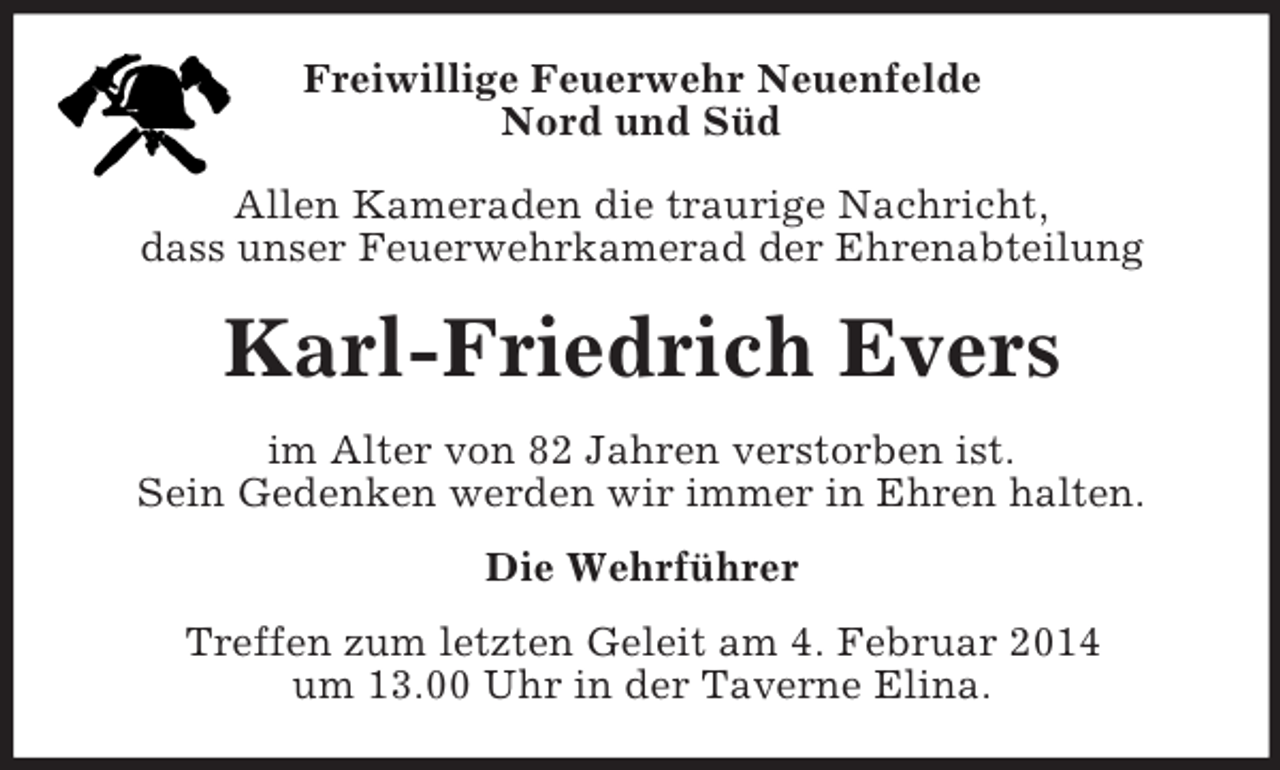<p>Freiwillige Feuerwehr Neuenfelde<br />Nord und Süd</p><p>Allen Kameraden die traurige Nachricht,<br />dass unser Feuerwehrkamerad der Ehrenabteilung<br />Karl-Friedrich Evers<br />im Alter von 82 Jahren verstorben ist.<br />Sein Gedenken werden wir immer in Ehren halten.<br />Die Wehrführer<br />Treffen zum letzten Geleit am 4. Februar 2014<br />um 13.00 Uhr in der Taverne Elina.</p>
