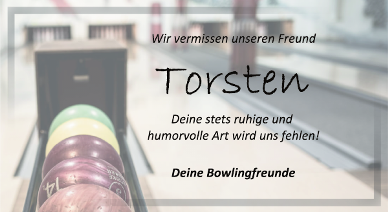 <p>Wir vermissen unseren Freund<br />Torsten<br />Deine stets ruhige und<br />humorvolle Art wird uns fehlen!<br />Deine Bowlingfreunde</p>
