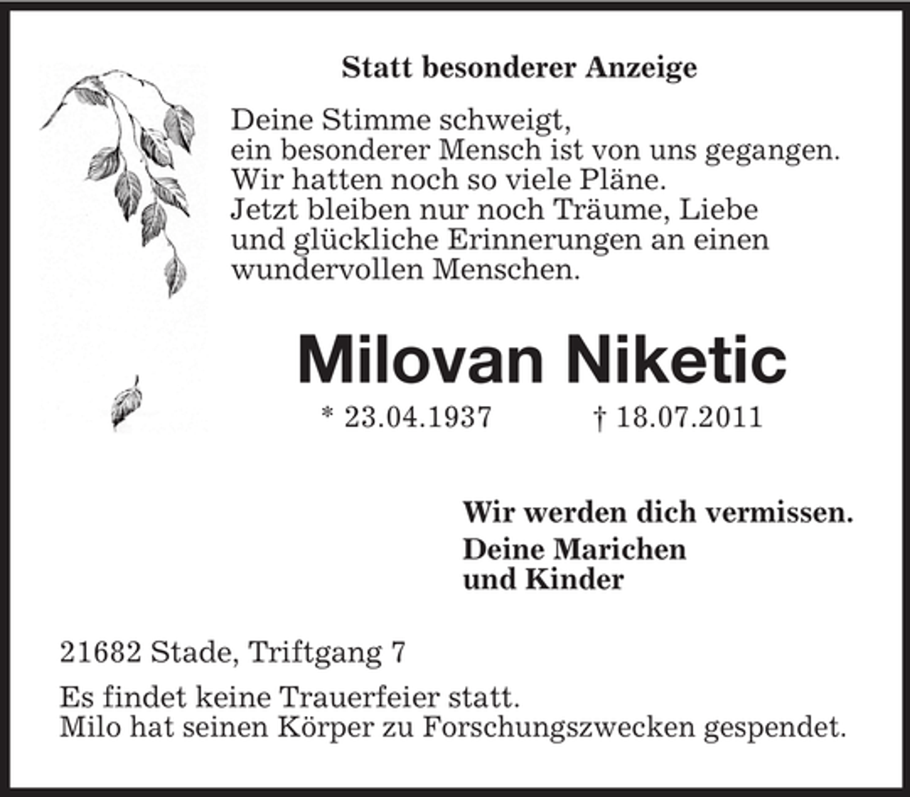 <p>Statt besonderer Anzeige<br />Deine Stimme schweigt,<br />ein besonderer Mensch ist von uns gegangen.<br />Wir hatten noch so viele Pläne.<br />Jetzt bleiben nur noch Träume, Liebe<br />und glückliche Erinnerungen an einen<br />wundervollen Menschen.</p><p>Milovan Niketic<br />* 23.04.1937</p><p>† 18.07.2011</p><p>Wir werden dich vermissen.<br />Deine Marichen<br />und Kinder<br />21682 Stade, Triftgang 7<br />Es findet keine Trauerfeier statt.<br />Milo hat seinen Körper zu Forschungszwecken gespendet.</p>