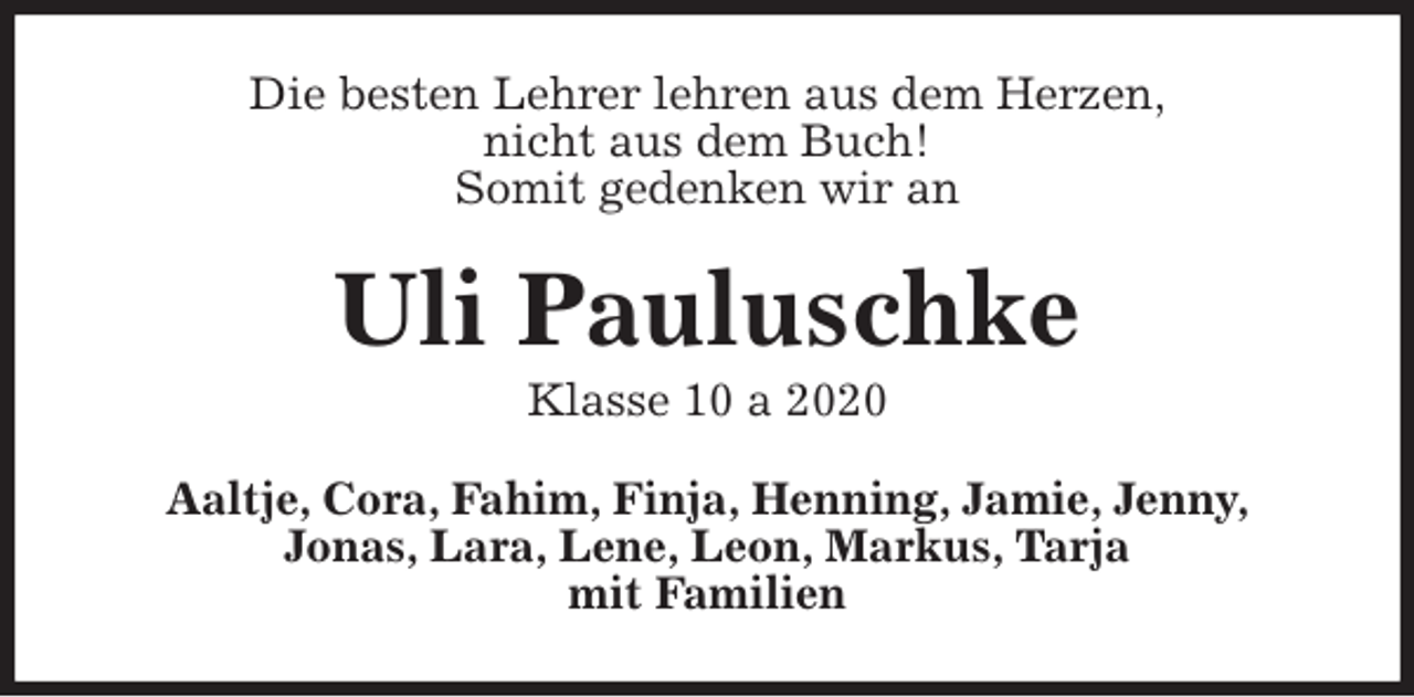 <p>Die besten Lehrer lehren aus dem Herzen,<br />nicht aus dem Buch!<br />Somit gedenken wir an<br />Uli Pauluschke<br />Klasse 10 a 2020<br />Aaltje, Cora, Fahim, Finja, Henning, Jamie, Jenny,<br />Jonas, Lara, Lene, Leon, Markus, Tarja<br />mit Familien</p>