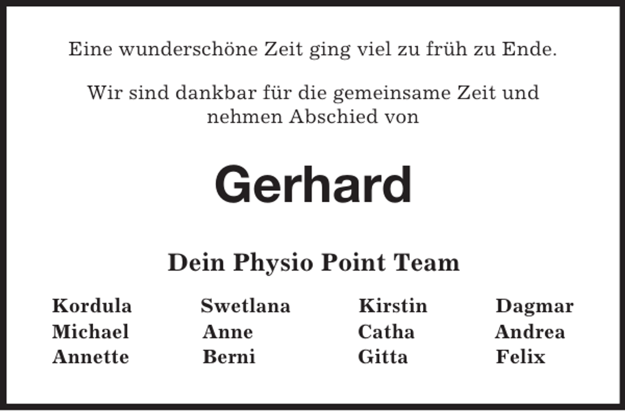 <p>Eine wunderschöne Zeit ging viel zu früh zu Ende.</p><p>Wir sind dankbar für die gemeinsame Zeit und<br />nehmen Abschied von<br />Gerhard<br />Dein Physio Point Team<br />Kordula Swetlana Kirstin Dagmar<br />Michael Anne Catha Andrea<br />Annette Berni Gitta Felix</p>