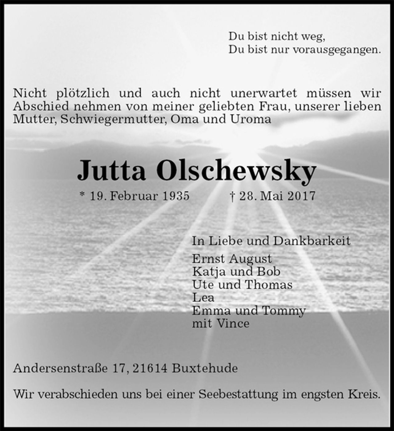 <p>Du bist nicht weg,<br />Du bist nur vorausgegangen.<br />Nicht plötzlich und auch nicht unerwartet müssen wir<br />Abschied nehmen von meiner geliebten Frau, unserer lieben Mutter, Schwiegermutter, Oma und Uroma<br />Jutta Olschewsky<br />* 19. Februar 1935 † 28. Mai 2017<br />In Liebe und Dankbarkeit<br />Ernst August<br />Katja und Bob<br />Ute und Thomas<br />Lea<br />Emma und Tommy<br />mit Vince<br />Andersenstraße 17, 21614 Buxtehude</p><p>Wir verabschieden uns bei einer Seebestattung im engsten Kreis.</p>