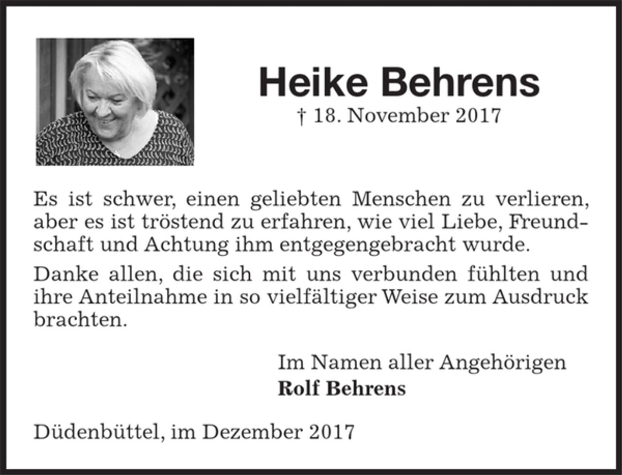 <p>Heike Behrens<br />† 18. November 2017<br />Es ist schwer, einen geliebten Menschen zu verlieren, aber es ist tröstend zu erfahren, wie viel Liebe, Freundschaft und Achtung ihm entgegengebracht wurde.<br />Danke allen, die sich mit uns verbunden fühlten und ihre<br />Anteilnahme in so vielfältiger Weise zum Ausdruck brachten.<br />Im Namen aller Angehörigen<br />Rolf Behrens<br />Düdenbüttel, im Dezember 2017</p>