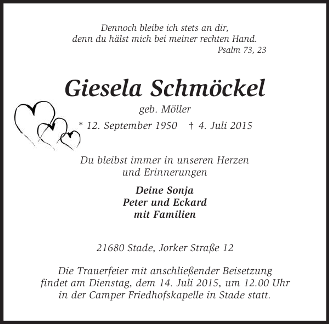<p>Dennoch bleibe ich stets an dir,<br />denn du hälst mich bei meiner rechten Hand.<br />Psalm 73, 23<br />Giesela Schmöckel<br />geb. Möller<br />* 12. September 1950 † 4. Juli 2015<br />Du bleibst immer in unseren Herzen<br />und Erinnerungen<br />Deine Sonja<br />Peter und Eckard<br />mit Familien<br />21680 Stade, Jorker Straße 12<br />Die Trauerfeier mit anschließender Beisetzung<br />findet am Dienstag, dem 14. Juli 2015, um 12.00 Uhr<br />in der Camper Friedhofskapelle in Stade statt.</p>