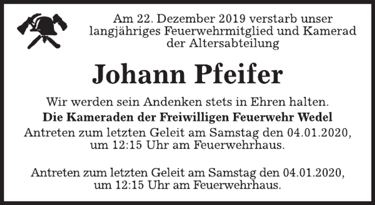 <p>Am 22. Dezember 2019 verstarb unser<br />langjähriges Feuerwehrmitglied und Kamerad<br />der Altersabteilung<br />Johann Pfeifer<br />Wir werden sein Andenken stets in Ehren halten.<br />Die Kameraden der Freiwilligen Feuerwehr Wedel<br />Antreten zum letzten Geleit am Samstag den 04.01.2020,<br />um 12:15 Uhr am Feuerwehrhaus.<br />Antreten zum letzten Geleit am Samstag den 04.01.2020,<br />um 12:15 Uhr am Feuerwehrhaus.</p>