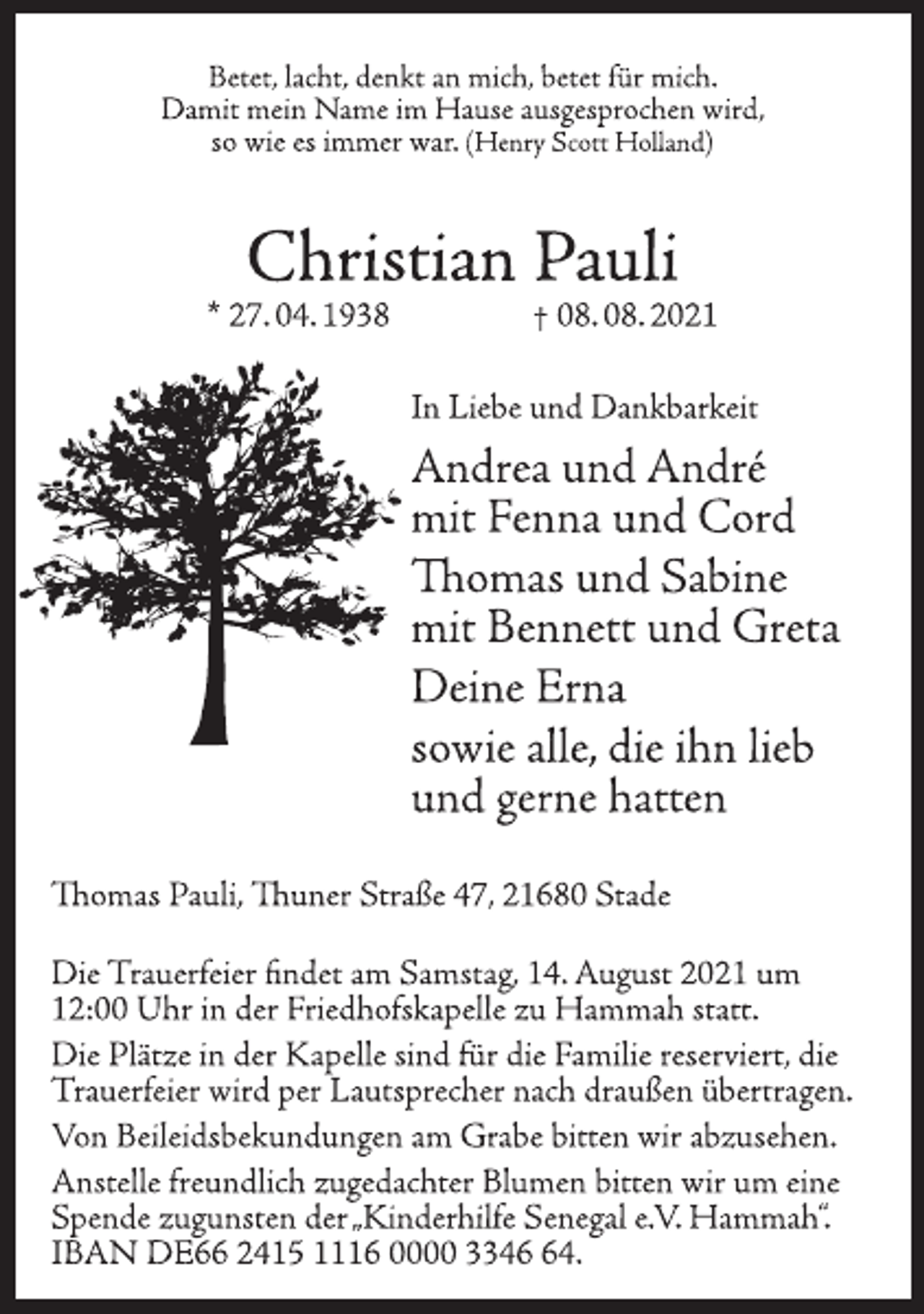 <p>Betet, lacht, denkt an mich, betet für mich.<br />Damit mein Name im Hause ausgesprochen wird,<br />so wie es immer war. (Henry Scott Holland)<br />Christian Pauli<br />* 27. 04. 1938 † 08. 08. 2021<br />In Liebe und Dankbarkeit<br />Andrea und André<br />mit Fenna und Cord<br />Thomas und Sabine<br />mit Bennett und Greta<br />Deine Erna<br />sowie alle, die ihn lieb<br />und gerne hatten<br />Thomas Pauli, Thuner Straße 47, 21680 Stade<br />Die Trauerfeier findet am Samstag, 14. August 2021 um<br />12:00 Uhr in der Friedhofskapelle zu Hammah statt.<br />Die Plätze in der Kapelle sind für die Familie reserviert, die<br />Trauerfeier wird per Lautsprecher nach draußen übertragen.<br />Von Beileidsbekundungen am Grabe bitten wir abzusehen.<br />Anstelle freundlich zugedachter Blumen bitten wir um eine<br />Spende zugunsten der „Kinderhilfe Senegal e.V. Hammah“.<br />IBAN DE66 2415 1116 0000 3346 64.</p>