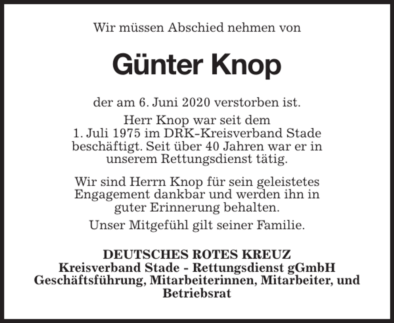 <p>Wir müssen Abschied nehmen von<br />Günter Knop<br />der am 6. Juni 2020 verstorben ist.<br />Herr Knop war seit dem<br />1. Juli 1975 im DRK-Kreisverband Stade<br />beschäftigt. Seit über 40 Jahren war er in<br />unserem Rettungsdienst tätig.<br />Wir sind Herrn Knop für sein geleistetes<br />Engagement dankbar und werden ihn in<br />guter Erinnerung behalten.<br />Unser Mitgefühl gilt seiner Familie.<br />DEUTSCHES ROTES KREUZ<br />Kreisverband Stade - Rettungsdienst gGmbH<br />Geschäftsführung, Mitarbeiterinnen, Mitarbeiter, und Betriebsrat</p>
