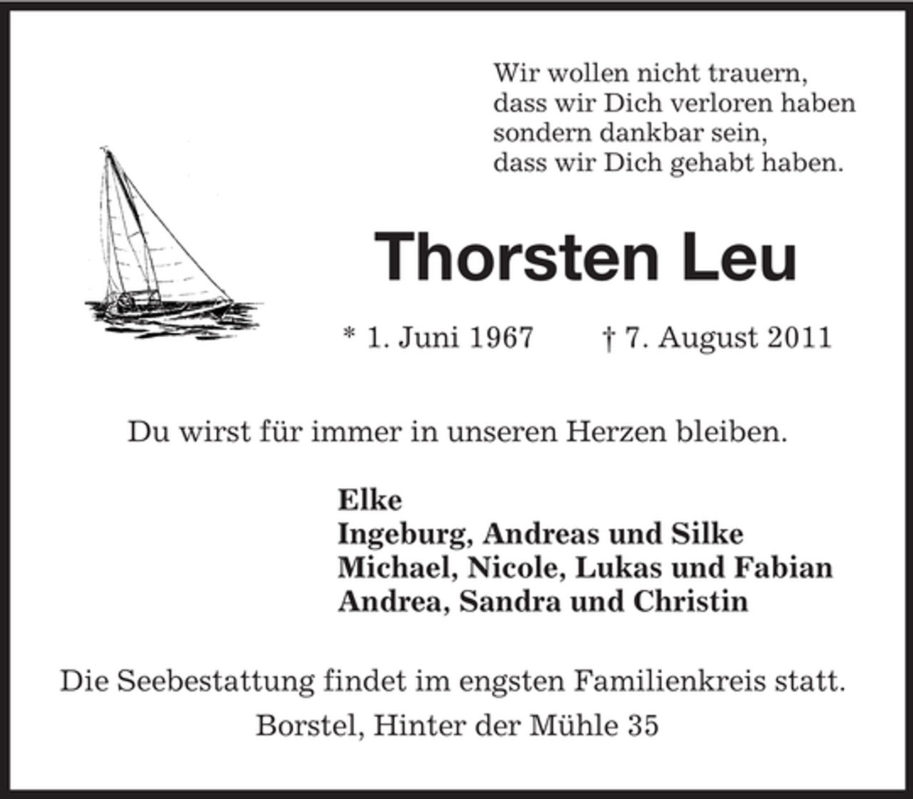 <p>Wir wollen nicht trauern,<br />dass wir Dich verloren haben<br />sondern dankbar sein,<br />dass wir Dich gehabt haben.<br />Thorsten Leu</p><p>* 1. Juni 1967 † 7. August 2011<br />Du wirst für immer in unseren Herzen bleiben.<br />Elke<br />Ingeburg, Andreas und Silke<br />Michael, Nicole, Lukas und Fabian<br />Andrea, Sandra und Christin<br />Die Seebestattung findet im engsten Familienkreis statt.<br />Borstel, Hinter der Mühle 35</p>
