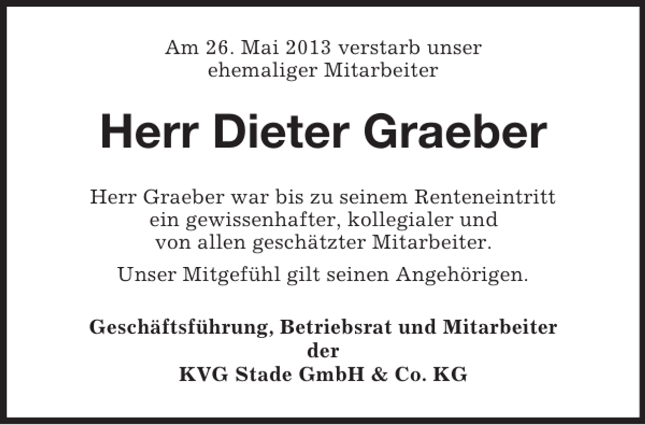 <p>Am 26. Mai 2013 verstarb unser<br />ehemaliger Mitarbeiter</p><p>Herr Dieter Graeber<br />Herr Graeber war bis zu seinem Renteneintritt<br />ein gewissenhafter, kollegialer und<br />von allen geschätzter Mitarbeiter.<br />Unser Mitgefühl gilt seinen Angehörigen.<br />Geschäftsführung, Betriebsrat und Mitarbeiter<br />der<br />KVG Stade GmbH &amp; Co. KG</p>