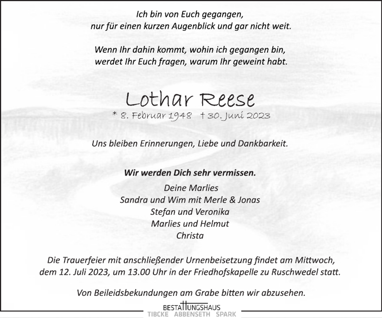 <p>Ich bin von Euch gegangen,<br />nur für einen kurzen Augenblick und gar nicht weit.<br />Wenn Ihr dahin kommt, wohin ich gegangen bin,</p><p>werdet Ihr Euch fragen, warum Ihr geweint habt.<br />Lothar Reese<br />* 8. Februar 1948 † 30. Juni 2023<br />Uns bleiben Erinnerungen, Liebe und Dankbarkeit.<br />Wir werden Dich sehr vermissen.<br />Deine Marlies<br />Sandra und Wim mit Merle &amp; Jonas<br />Stefan und Veronika</p><p>Marlies und Helmut</p><p>Christa<br />Die Trauerfeier mit anschließender Urnenbeisetzung findet am Mittwoch,</p><p>dem 12. Juli 2023, um 13.00 Uhr in der Friedhofskapelle zu Ruschwedel statt.<br />Von Beileidsbekundungen am Grabe bitten wir abzusehen.</p>