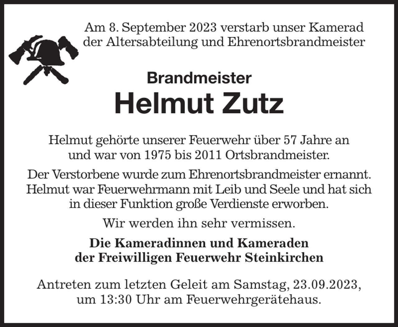 <p>Am 8. September 2023 verstarb unser Kamerad<br />der Altersabteilung und Ehrenortsbrandmeister<br />Brandmeister<br />Helmut Zutz<br />Helmut gehörte unserer Feuerwehr über 57 Jahre an<br />und war von 1975 bis 2011 Ortsbrandmeister.<br />Der Verstorbene wurde zum Ehrenortsbrandmeister ernannt. Helmut war Feuerwehrmann mit Leib und Seele und hat sich in dieser Funktion große Verdienste erworben.<br />Wir werden ihn sehr vermissen.<br />Die Kameradinnen und Kameraden<br />der Freiwilligen Feuerwehr Steinkirchen<br />Antreten zum letzten Geleit am Samstag, 23.09.2023,<br />um 13:30 Uhr am Feuerwehrgerätehaus.</p>