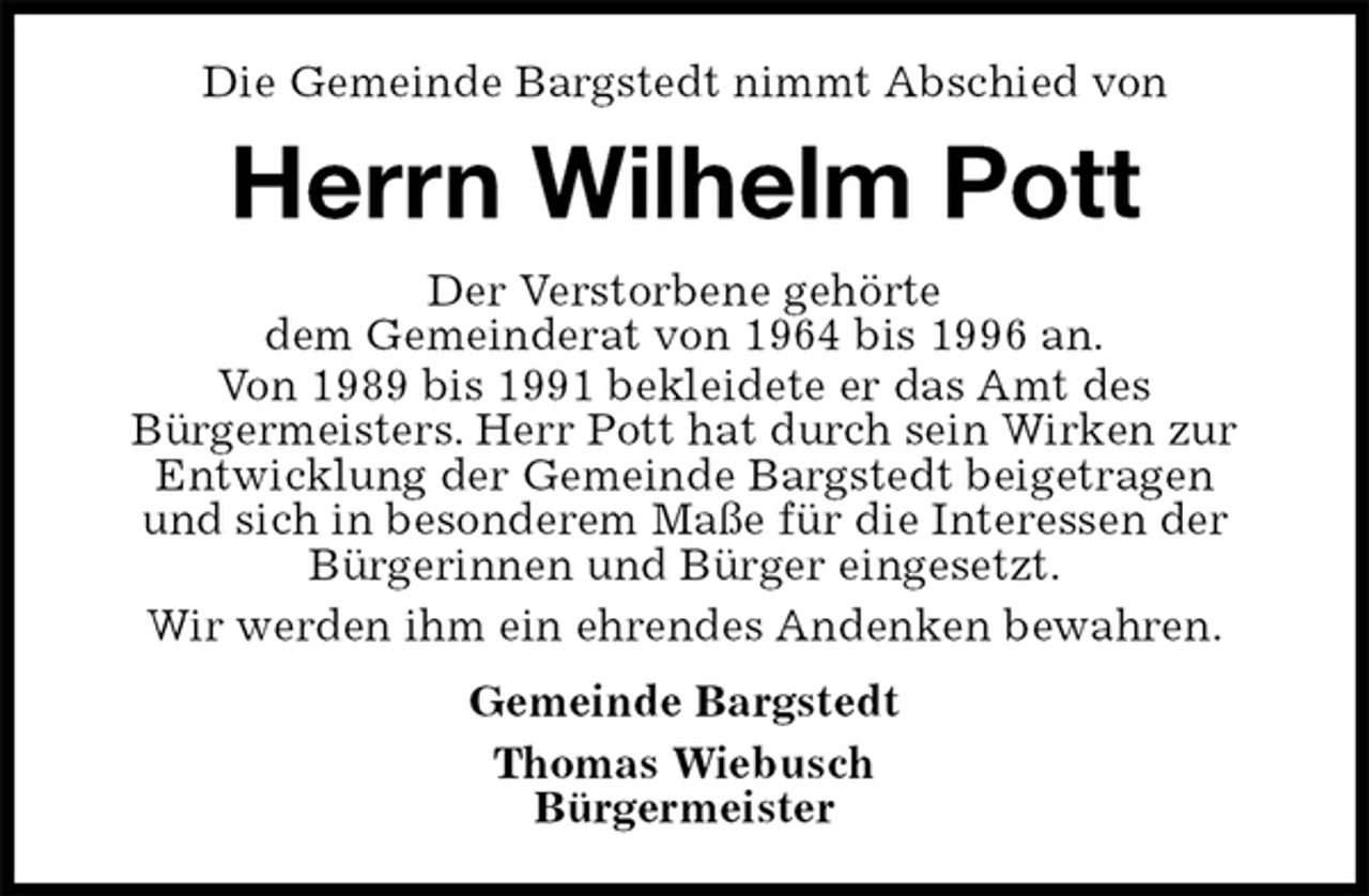 <p>Die Gemeinde Bargstedt nimmt Abschied von<br />Herrn Wilhelm Pott<br />Der Verstorbene gehörte<br />dem Gemeinderat von 1964 bis 1996 an.<br />Von 1989 bis 1991 bekleidete er das Amt des<br />Bürgermeisters. Herr Pott hat durch sein Wirken zur Entwicklung der Gemeinde Bargstedt beigetragen<br />und sich in besonderem Maße für die Interessen der Bürgerinnen und Bürger eingesetzt.<br />Wir werden ihm ein ehrendes Andenken bewahren.<br />Gemeinde Bargstedt<br />Thomas Wiebusch<br />Bürgermeister</p>