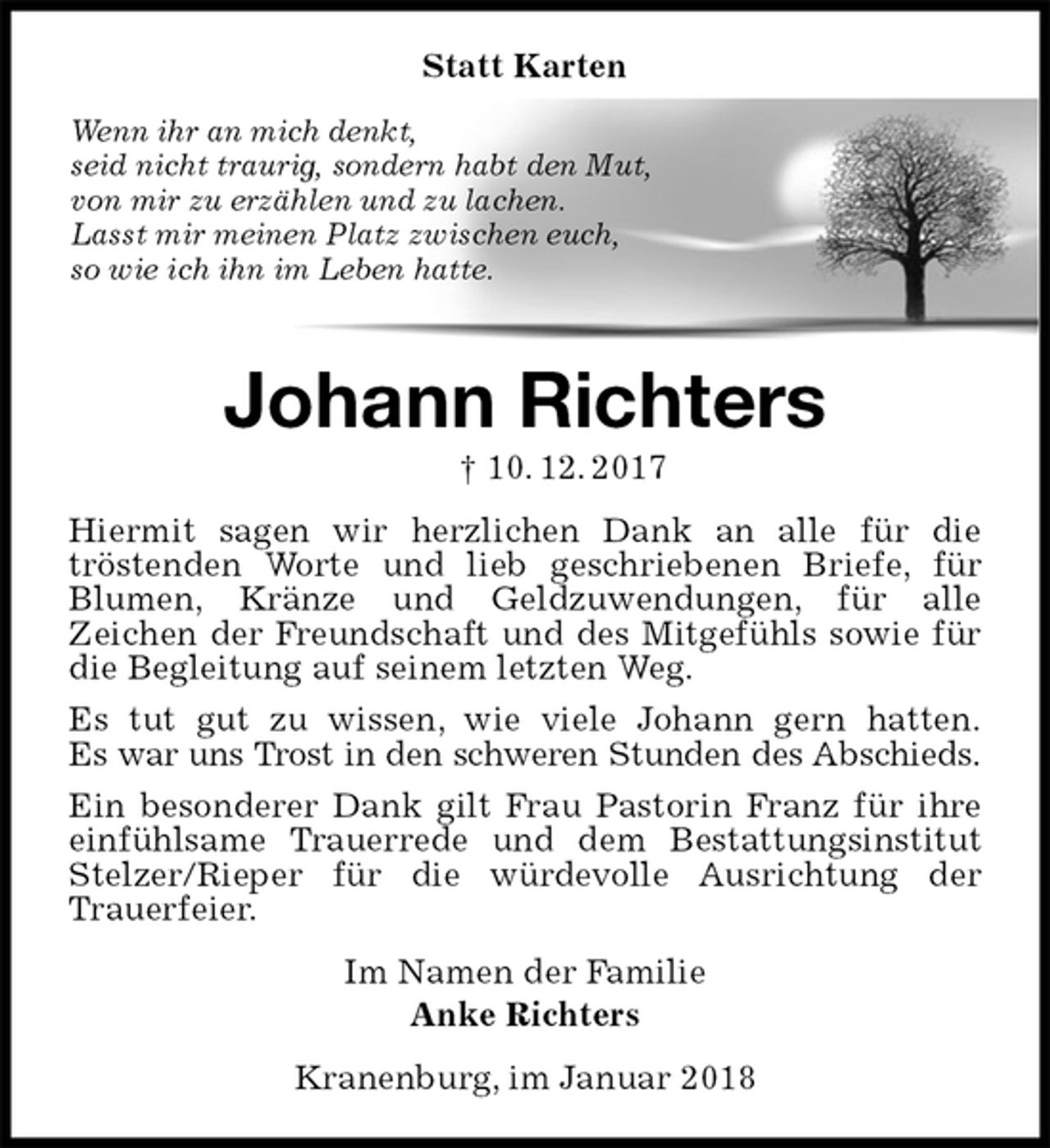 <p>Statt Karten<br />Wenn ihr an mich denkt,<br />seid nicht traurig, sondern habt den Mut,<br />von mir zu erzählen und zu lachen.<br />Lasst mir meinen Platz zwischen euch,<br />so wie ich ihn im Leben hatte.<br />Johann Richters<br />† 10. 12. 2017<br />Hiermit sagen wir herzlichen Dank an alle für die<br />tröstenden Worte und lieb geschriebenen Briefe, für Blumen, Kränze und Geldzuwendungen, für alle<br />Zeichen der Freundschaft und des Mitgefühls sowie für die Begleitung auf seinem letzten Weg.<br />Es tut gut zu wissen, wie viele Johann gern hatten.<br />Es war uns Trost in den schweren Stunden des Abschieds.<br />Ein besonderer Dank gilt Frau Pastorin Franz für ihre einfühlsame Trauerrede und dem Bestattungsinstitut Stelzer/Rieper für die würdevolle Ausrichtung der Trauerfeier.<br />Im Namen der Familie<br />Anke Richters<br />Kranenburg, im Januar 2018</p>