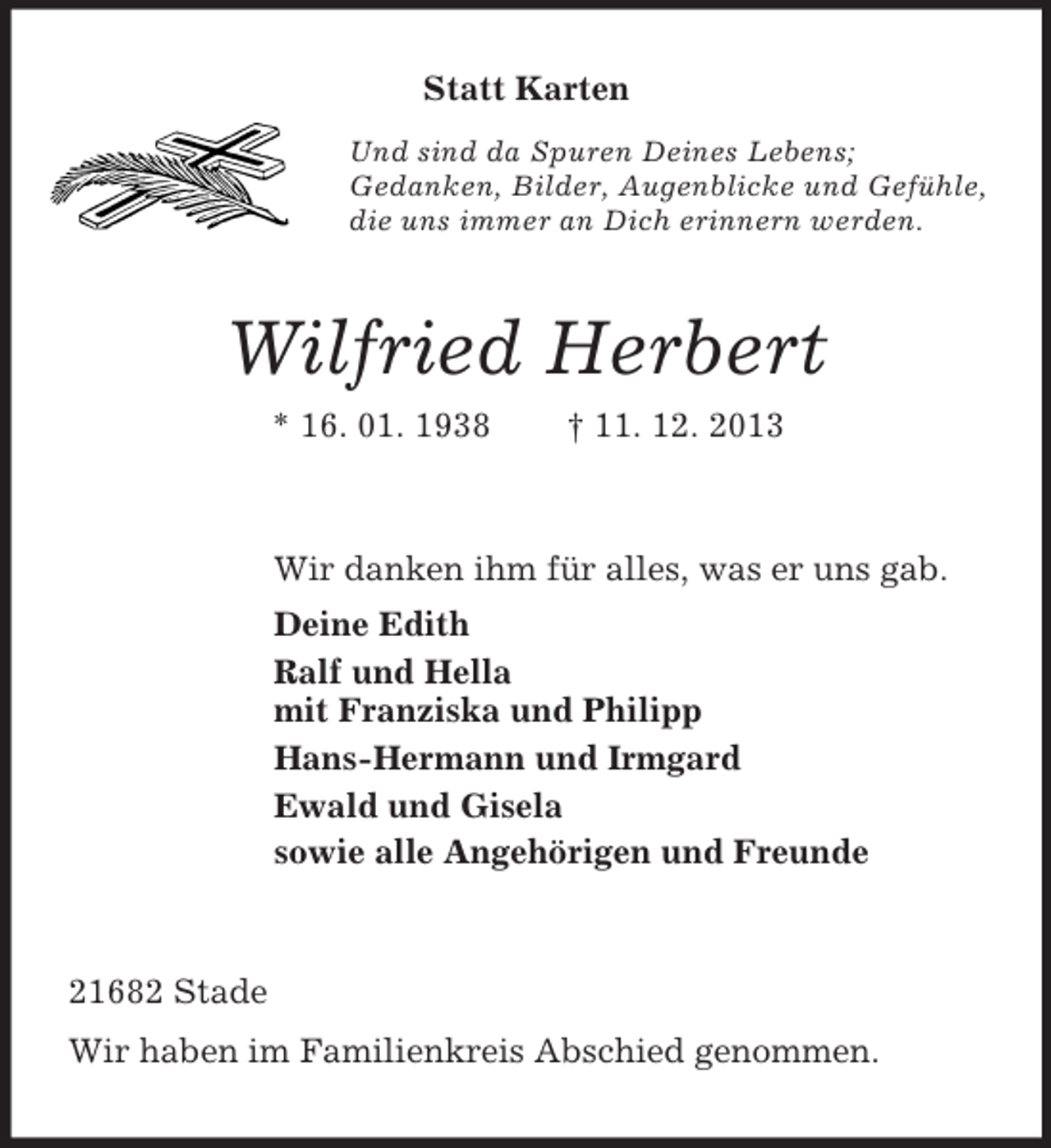 <p>Statt Karten<br />Und sind da Spuren Deines Lebens;<br />Gedanken, Bilder, Augenblicke und Gefühle,<br />die uns immer an Dich erinnern werden.<br />Wilfried Herbert<br />* 16. 01. 1938 † 11. 12. 2013<br />Wir danken ihm für alles, was er uns gab.<br />Deine Edith<br />Ralf und Hella<br />mit Franziska und Philipp<br />Hans-Hermann und Irmgard<br />Ewald und Gisela<br />sowie alle Angehörigen und Freunde<br />21682 Stade<br />Wir haben im Familienkreis Abschied genommen.</p>