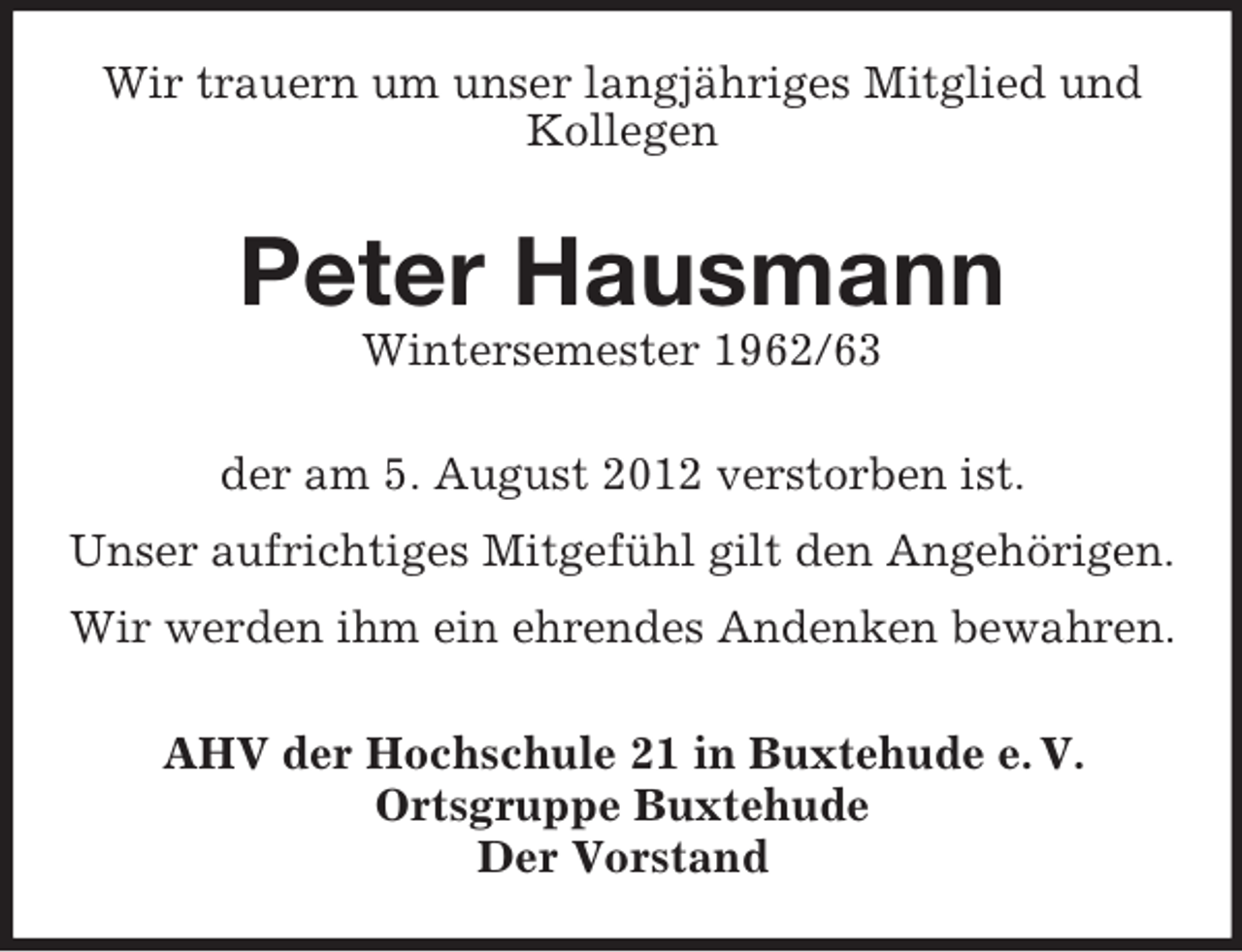 <p>Wir trauern um unser langjähriges Mitglied und<br />Kollegen</p><p>Peter Hausmann<br />Wintersemester 1962/63<br />der am 5. August 2012 verstorben ist.<br />Unser aufrichtiges Mitgefühl gilt den Angehörigen.<br />Wir werden ihm ein ehrendes Andenken bewahren.<br />AHV der Hochschule 21 in Buxtehude e. V.<br />Ortsgruppe Buxtehude<br />Der Vorstand</p>