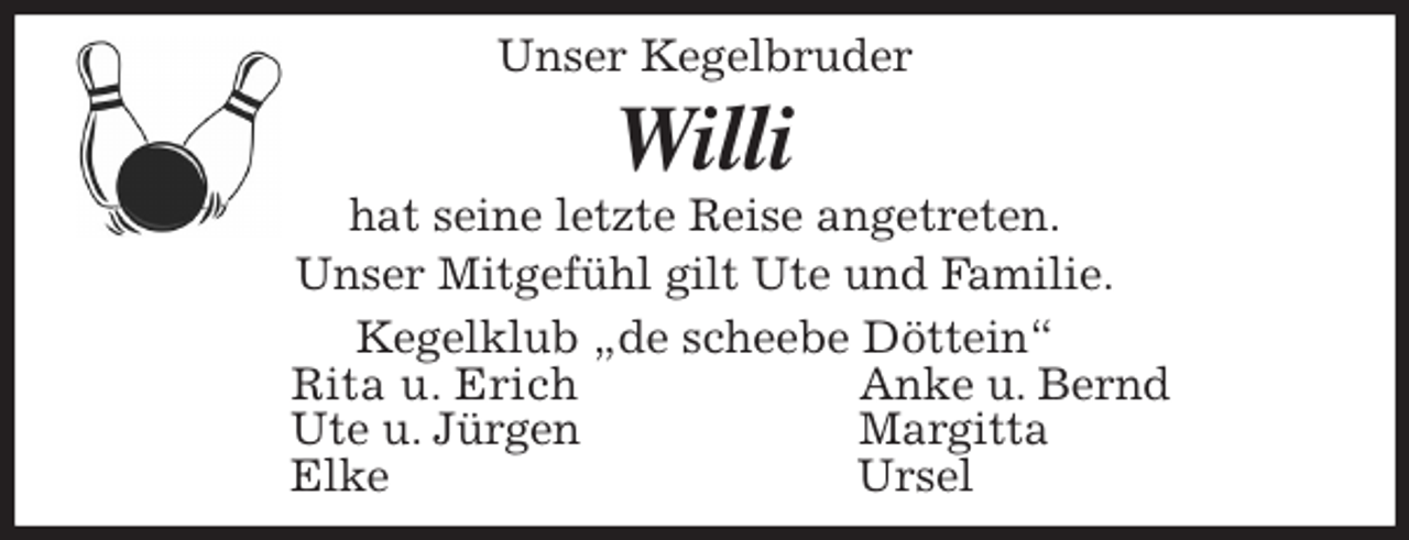 <p>Unser Kegelbruder<br />Willi<br />hat seine letzte Reise angetreten.<br />Unser Mitgefühl gilt Ute und Familie.<br />Kegelklub „de scheebe Döttein“<br />Rita u. Erich Anke u. Bernd<br />Ute u. Jürgen Margitta<br />Elke Ursel</p>