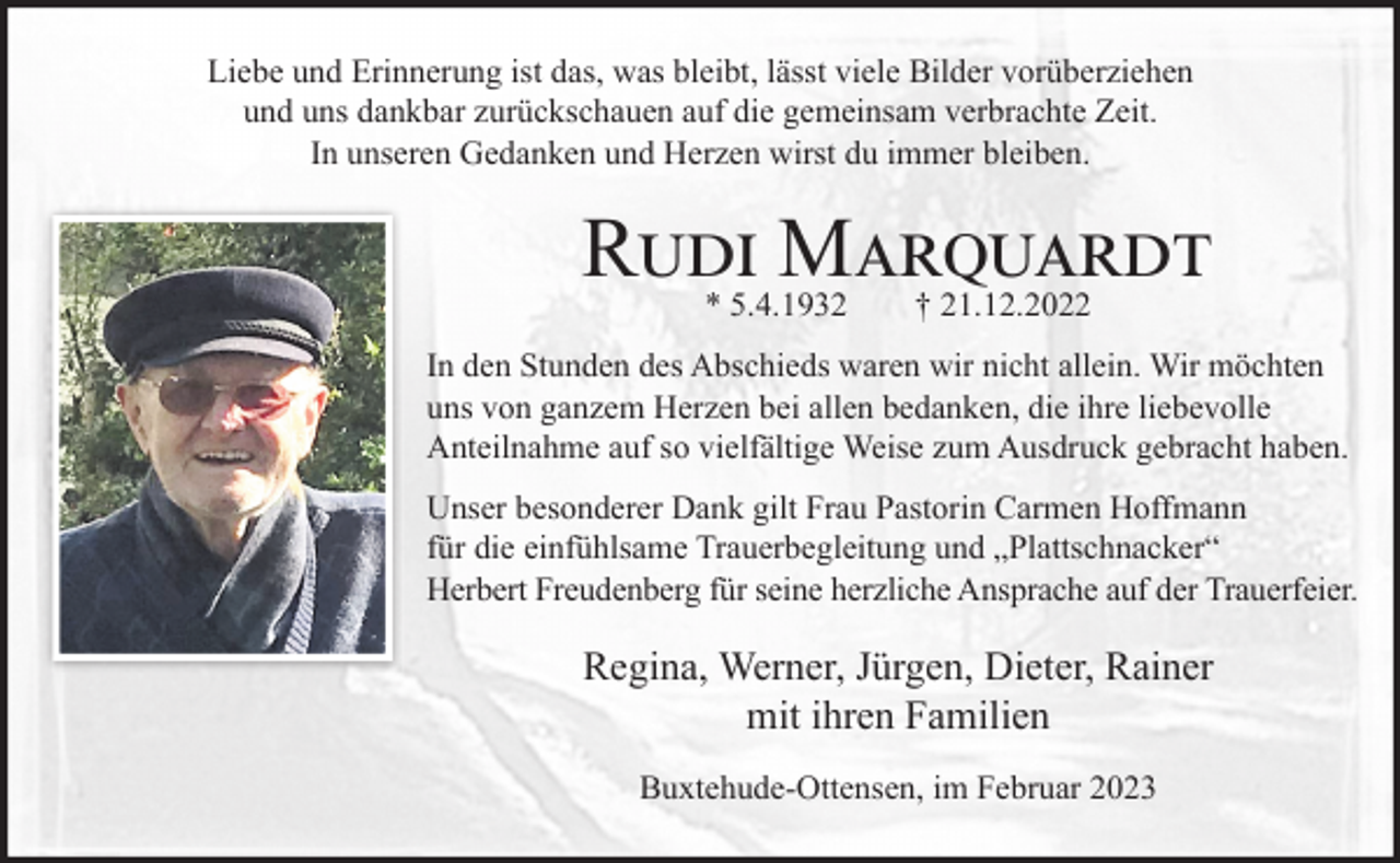 <p>Liebe und Erinnerung ist das, was bleibt, lässt viele Bilder vorüberziehen<br />und uns dankbar zurückschauen auf die gemeinsam verbrachte Zeit.<br />In unseren Gedanken und Herzen wirst du immer bleiben.<br />RUDI MARQUARDT<br />* 5.4.1932 † 21.12.2022<br />In den Stunden des Abschieds waren wir nicht allein. Wir möchten uns von ganzem Herzen bei allen bedanken, die ihre liebevolle Anteilnahme auf so vielfältige Weise zum Ausdruck gebracht haben.<br />Unser besonderer Dank gilt Frau Pastorin Carmen Hoffmann für die einfühlsame Trauerbegleitung und „Plattschnacker“ Herbert Freudenberg für seine herzliche Ansprache auf der Trauerfeier.<br />Regina, Werner, Jürgen, Dieter, Rainer<br />mit ihren Familien<br />Buxtehude-Ottensen, im Februar 2023</p>