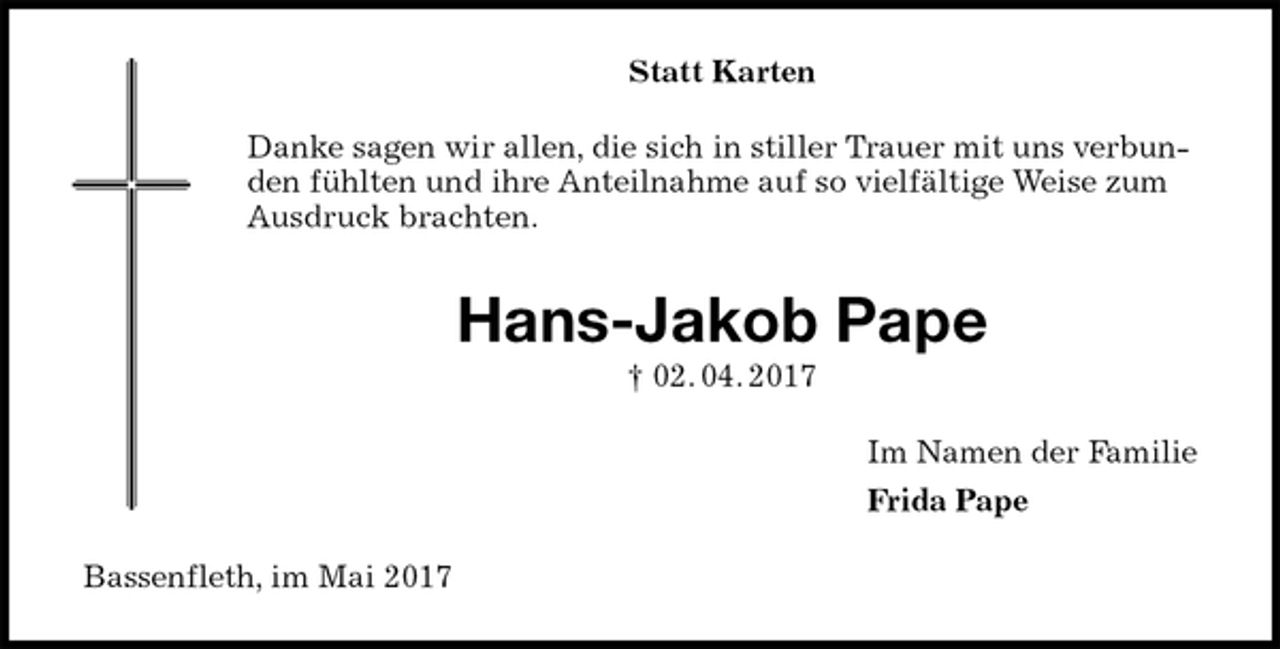 <p>Statt Karten<br />Danke sagen wir allen, die sich in stiller Trauer mit uns verbunden fühlten und ihre Anteilnahme auf so vielfältige Weise zum Ausdruck brachten.<br />Hans-Jakob Pape<br />† 02. 04. 2017<br />Im Namen der Familie<br />Frida Pape<br />Bassenfleth, im Mai 2017</p>