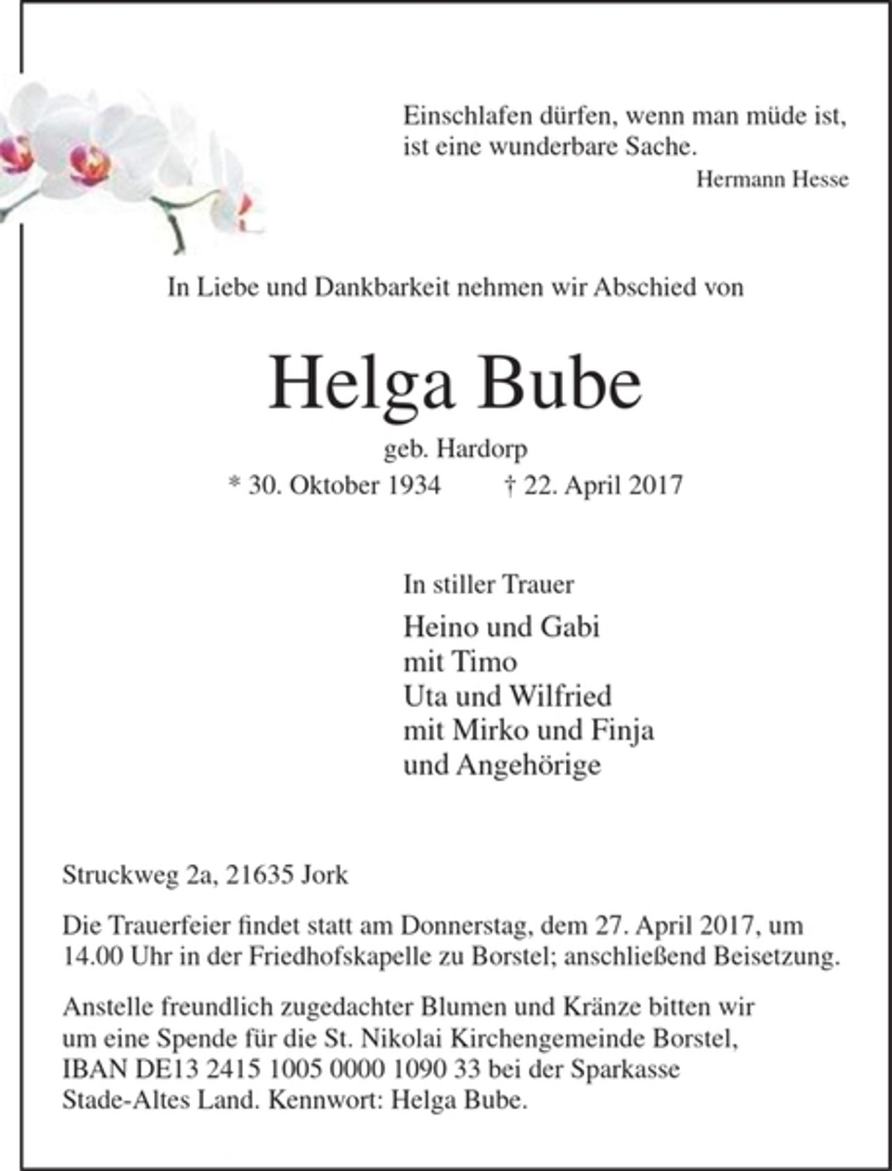 <p>Einschlafen dürfen, wenn man müde ist,<br />ist eine wunderbare Sache.<br />Hermann Hesse</p><p>In Liebe und Dankbarkeit nehmen wir Abschied von</p><p>Helga Bube<br />geb. Hardorp</p><p>30. Oktober 1934 + 22. April 2017</p><p>In stiller Trauer<br />Heino und Gabi<br />mit Timo<br />Uta und Wilfried<br />mit Mirko und Finja<br />und Angehörige</p><p>Struckweg 2a, 21635 Jork</p><p>Die Trauerfeier findet statt am Donnerstag, dem 27. April 2017, um<br />14.00 Uhr in der Friedfhofskapelle zu Borstel; anschließend Beisetzung.</p><p>Anstelle freundlich zugedachter Blumen und Kränze bitten wir um eine Spende für die St. Nikolai Kirchengemeinde Borstel, IBAN<br />DE13 2415 1005 0000 1090 33 bei der Sparkasse Stade-Altes Land. Kennwort: Helga Bube.</p>