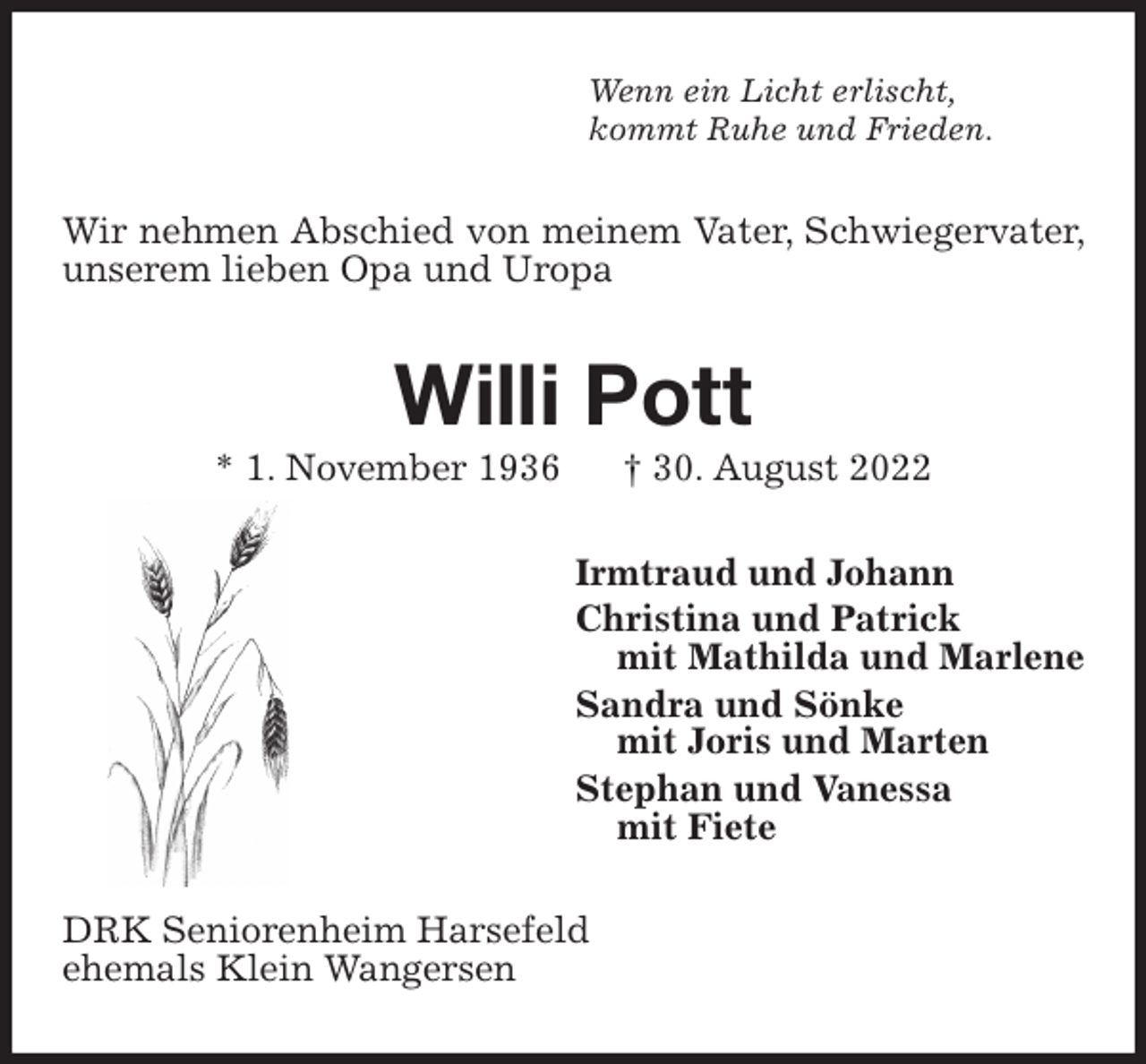 <p>Wenn ein Licht erlischt,<br />kommt Ruhe und Frieden.<br />Wir nehmen Abschied von meinem Vater, Schwiegervater, unserem lieben Opa und Uropa<br />Willi Pott<br />* 1. November 1936 † 30. August 2022<br />Irmtraud und Johann<br />Christina und Patrick<br />mit Mathilda und Marlene<br />Sandra und Sönke<br />mit Joris und Marten<br />Stephan und Vanessa<br />mit Fiete<br />DRK Seniorenheim Harsefeld<br />ehemals Klein Wangersen</p>