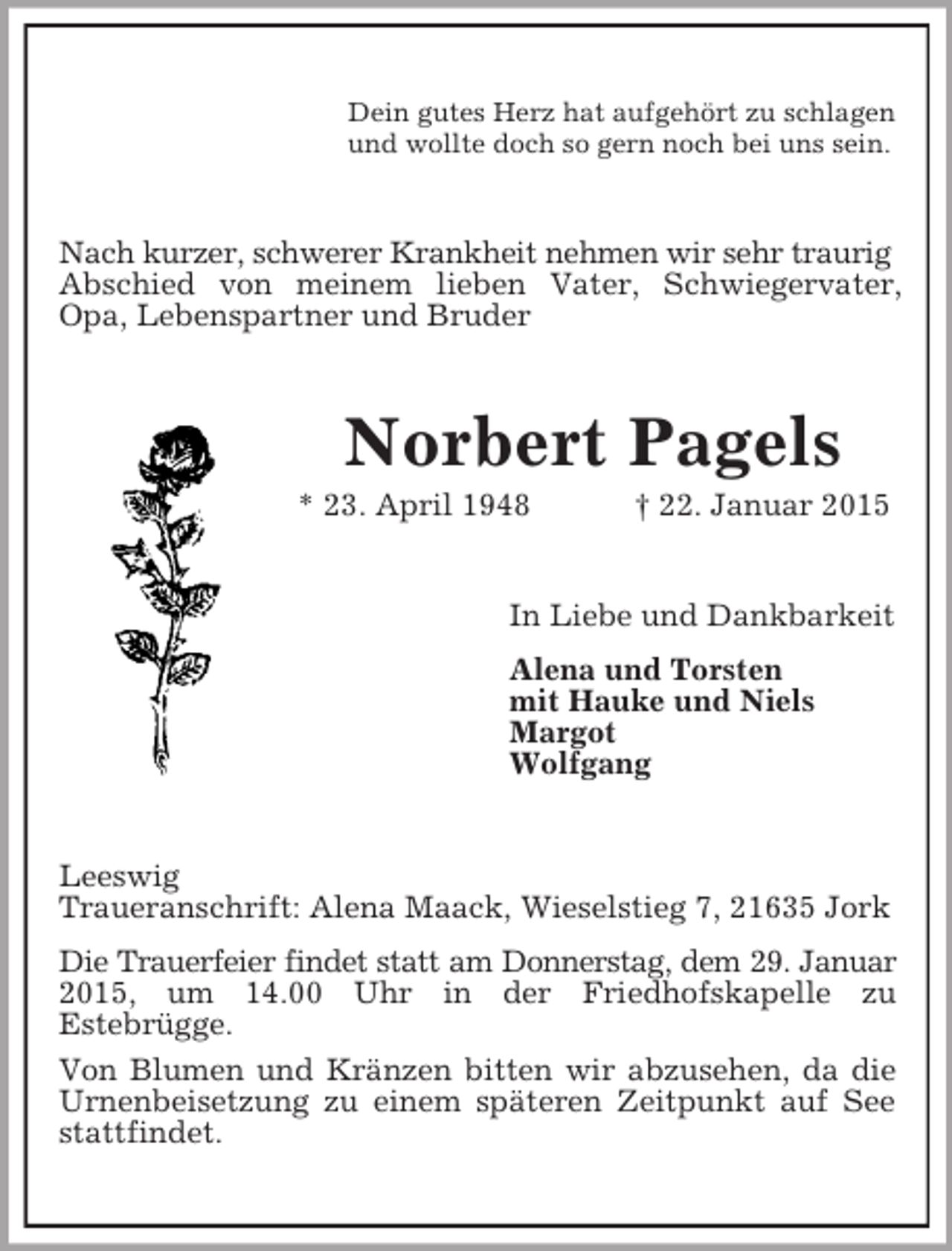 <p>Dein gutes Herz hat aufgehört zu schlagen<br />und wollte doch so gern noch bei uns sein.<br />Nach kurzer, schwerer Krankheit nehmen wir sehr traurig<br />Abschied von meinem lieben Vater, Schwiegervater, Opa, Lebenspartner und Bruder<br />Norbert Pagels<br />* 23. April 1948 † 22. Januar 2015<br />In Liebe und Dankbarkeit<br />Alena und Torsten<br />mit Hauke und Niels<br />Margot<br />Wolfgang<br />Leeswig<br />Traueranschrift: Alena Maack, Wieselstieg 7, 21635 Jork<br />Die Trauerfeier findet statt am Donnerstag, dem 29. Januar<br />2015, um 14.00 Uhr in der Friedhofskapelle zu<br />Estebrügge.<br />Von Blumen und Kränzen bitten wir abzusehen, da die Urnenbeisetzung zu einem späteren Zeitpunkt auf See stattfindet.</p>