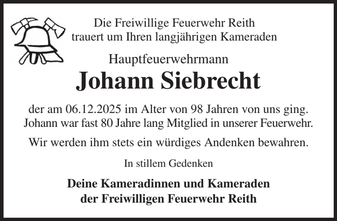 <p>Die Freiwillige Feuerwehr Reith<br />trauert um Ihren langjährigen Kameraden<br />Hauptfeuerwehrmann<br />Johann Siebrecht<br />der am 06.12.2025 im Alter von 98 Jahren von uns ging.<br />Johann war fast 80 Jahre lang Mitglied in unserer Feuerwehr.<br />Wir werden ihm stets ein würdiges Andenken bewahren.<br />In stillem Gedenken<br />Deine Kameradinnen und Kameraden<br />der Freiwilligen Feuerwehr Reith</p>