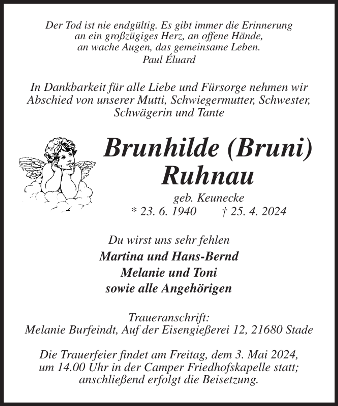 <p>Der Tod ist nie endgültig. Es gibt immer die Erinnerung<br />an ein großzügiges Herz, an offene Hände,<br />an wache Augen, das gemeinsame Leben.<br />Paul Éluard<br />In Dankbarkeit für alle Liebe und Fürsorge nehmen wir Abschied von unserer Mutti, Schwiegermutter, Schwester, Schwägerin und Tante<br />Brunhilde (Bruni) Ruhnau<br />geb. Keunecke<br />* 23. 6. 1940 † 25. 4. 2024<br />Du wirst uns sehr fehlen<br />Martina und Hans-Bernd<br />Melanie und Toni<br />sowie alle Angehörigen<br />Traueranschrift:<br />Melanie Burfeindt, Auf der Eisengießerei 12, 21680 Stade</p><p>Die Trauerfeier findet am Freitag, dem 3. Mai 2024,<br />um 14.00 Uhr in der Camper Friedhofskapelle statt;<br />anschließend erfolgt die Beisetzung.</p>