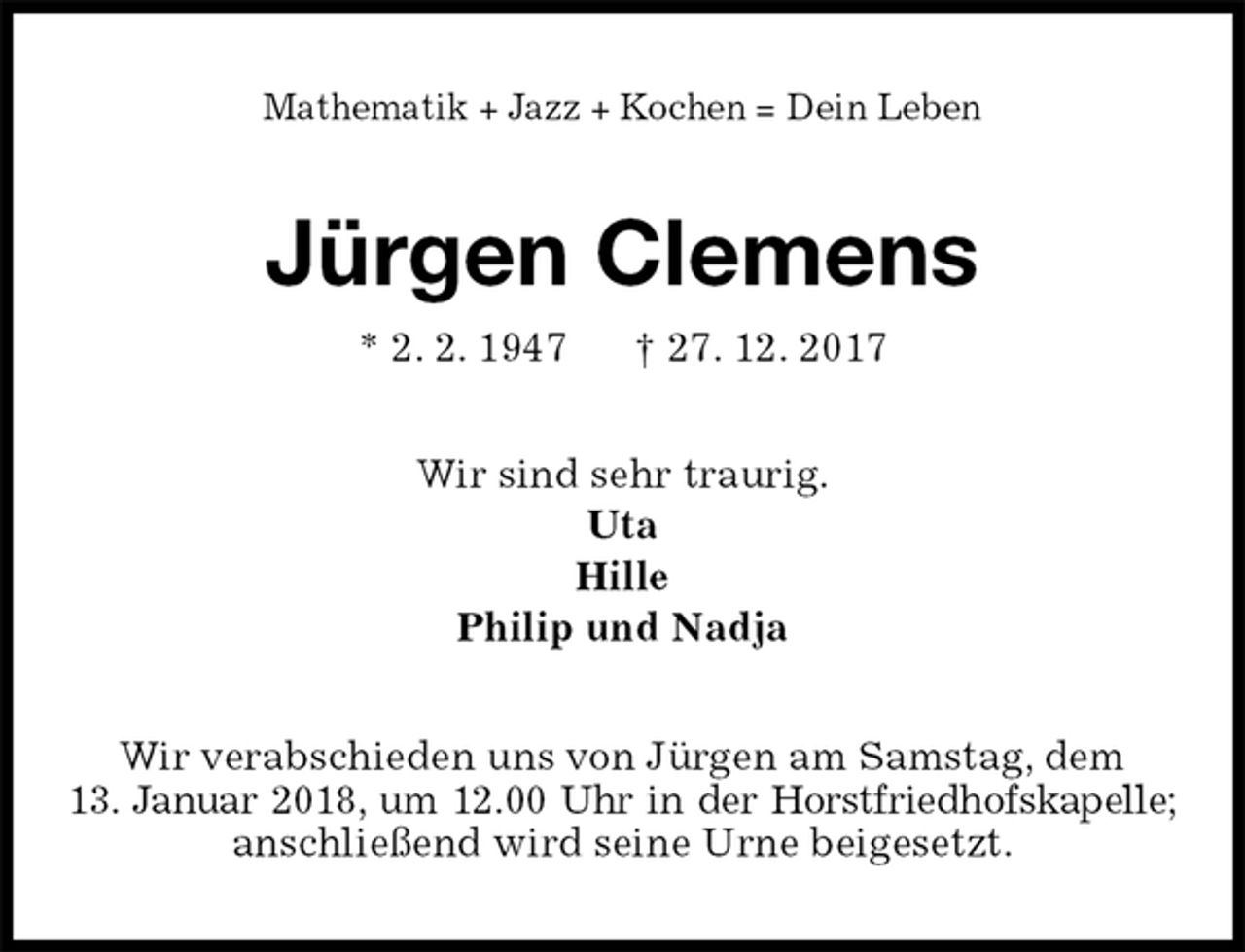 <p>Mathematik + Jazz + Kochen = Dein Leben<br />Jürgen Clemens<br />* 2. 2. 1947 † 27. 12. 2017<br />Wir sind sehr traurig.<br />Uta<br />Hille<br />Philip und Nadja<br />Wir verabschieden uns von Jürgen am Samstag, dem<br />13. Januar 2018, um 12.00 Uhr in der Horstfriedhofskapelle; anschließend wird seine Urne beigesetzt.</p>