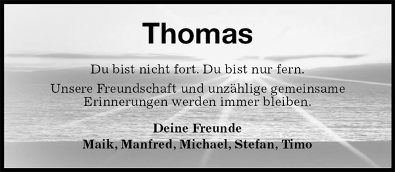 <p>Thomas<br />Du bist nicht fort. Du bist nur fern.<br />Unsere Freundschaft und unzählige gemeinsame<br />Erinnerungen werden immer bleiben.<br />Deine Freunde<br />Maik, Manfred, Michael, Stefan, Timo</p>